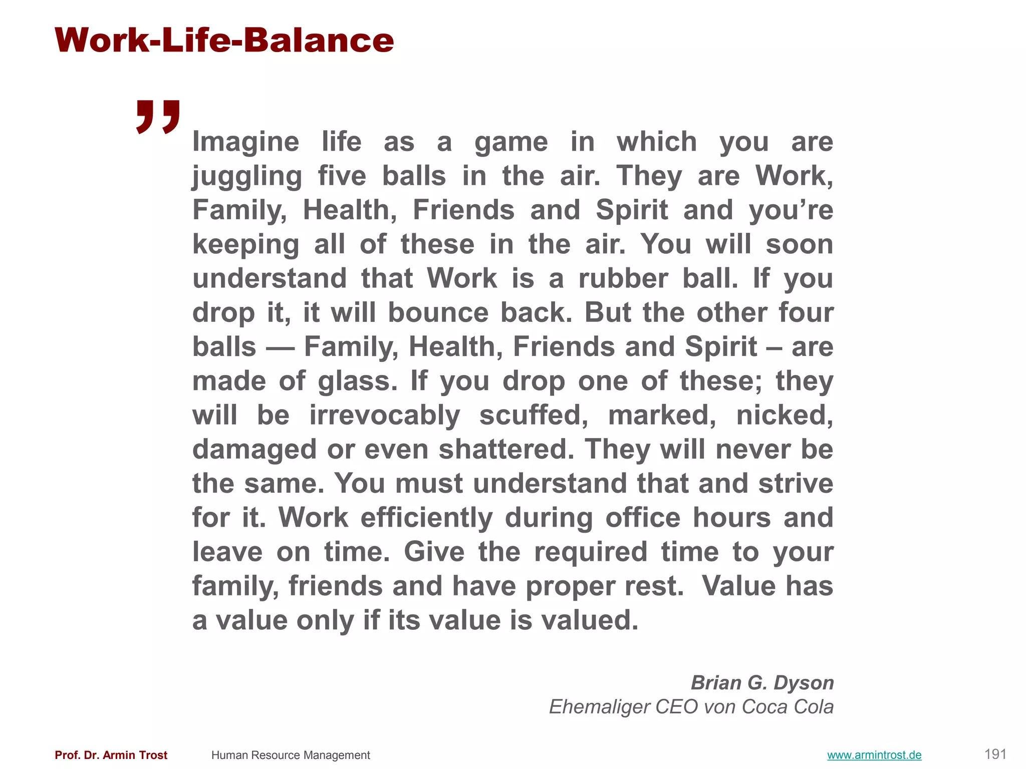 „
Work-Life-Balance

                        Imagine life as a game in which you are
                        juggling five balls in the air. They are Work,
                        Family, Health, Friends and Spirit and you‘re
                        keeping all of these in the air. You will soon
                        understand that Work is a rubber ball. If you
                        drop it, it will bounce back. But the other four
                        balls — Family, Health, Friends and Spirit – are
                        made of glass. If you drop one of these; they
                        will be irrevocably scuffed, marked, nicked,
                        damaged or even shattered. They will never be
                        the same. You must understand that and strive
                        for it. Work efficiently during office hours and
                        leave on time. Give the required time to your
                        family, friends and have proper rest. Value has
                        a value only if its value is valued.

                                                                   Brian G. Dyson
                                                     Ehemaliger CEO von Coca Cola

Prof. Dr. Armin Trost    Human Resource Management                              www.armintrost.de   191
 