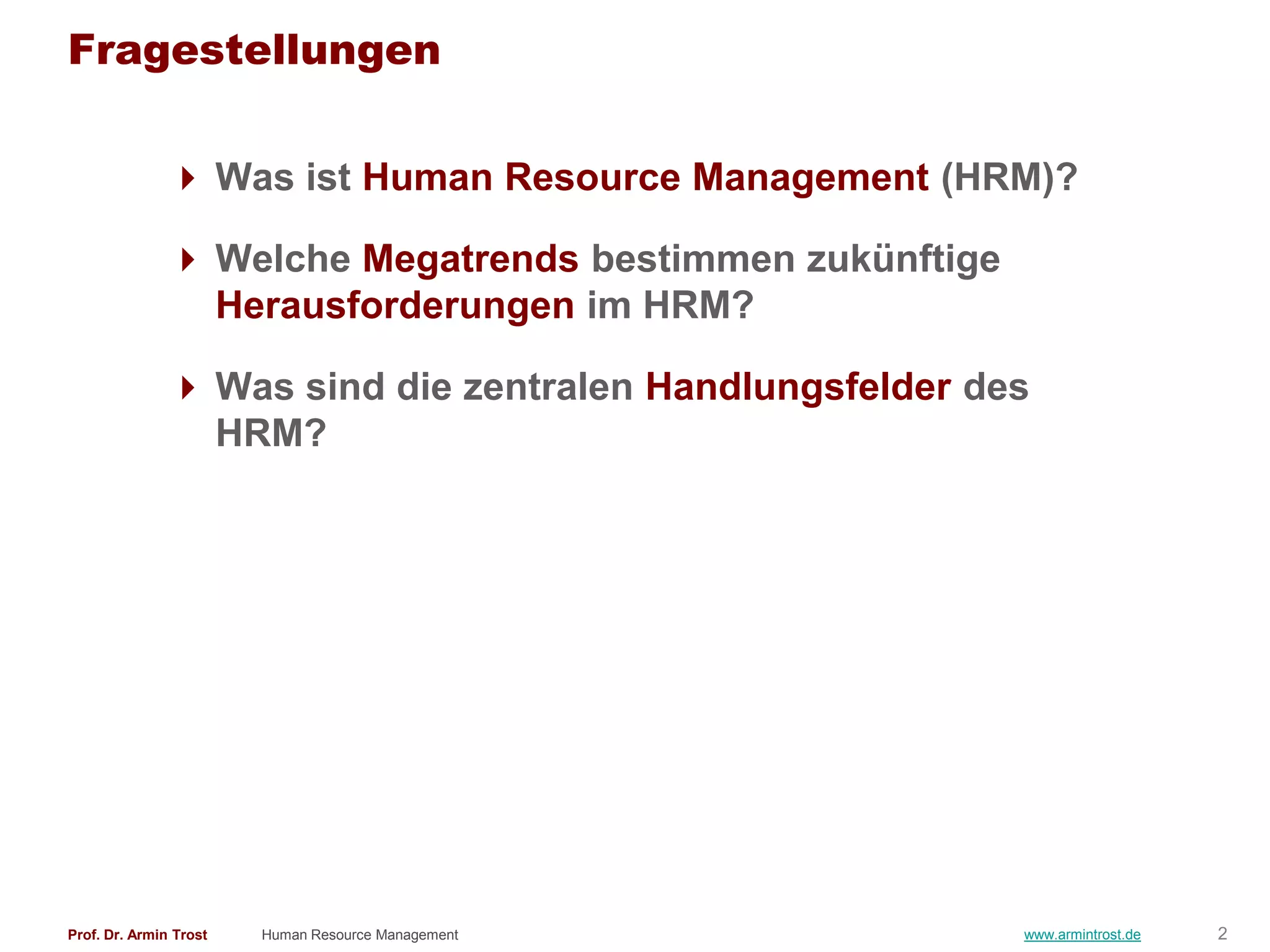 Fragestellungen

                Was ist Human Resource Management (HRM)?

                Welche Megatrends bestimmen zukünftige
                 Herausforderungen im HRM?

                Was sind die zentralen Handlungsfelder des
                 HRM?




Prof. Dr. Armin Trost   Human Resource Management         www.armintrost.de   2
 
