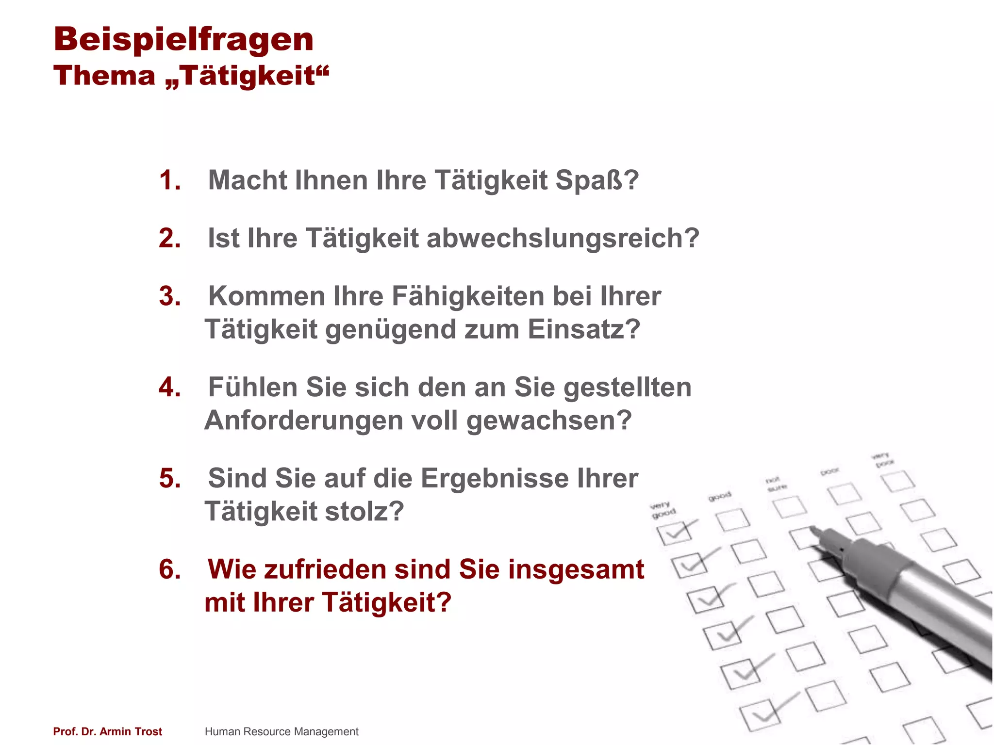 Beispielfragen
Thema „Tätigkeit“


                    1. Macht Ihnen Ihre Tätigkeit Spaß?

                    2. Ist Ihre Tätigkeit abwechslungsreich?

                    3. Kommen Ihre Fähigkeiten bei Ihrer
                       Tätigkeit genügend zum Einsatz?

                    4. Fühlen Sie sich den an Sie gestellten
                       Anforderungen voll gewachsen?

                    5. Sind Sie auf die Ergebnisse Ihrer
                       Tätigkeit stolz?

                    6. Wie zufrieden sind Sie insgesamt
                       mit Ihrer Tätigkeit?



Prof. Dr. Armin Trost   Human Resource Management              www.armintrost.de   200
 
