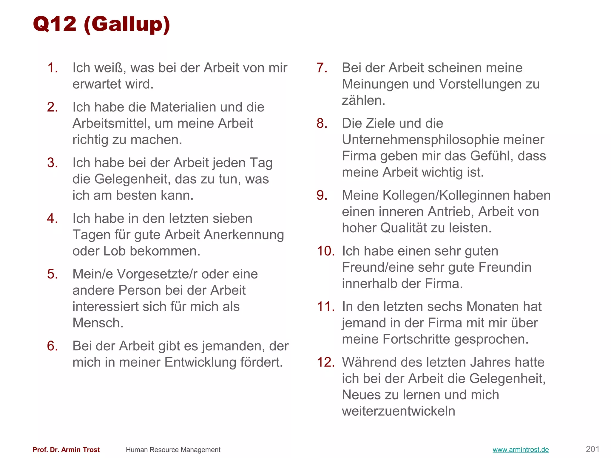 Q12 (Gallup)

    1.      Ich weiß, was bei der Arbeit von mir    7.   Bei der Arbeit scheinen meine
            erwartet wird.                               Meinungen und Vorstellungen zu
    2.      Ich habe die Materialien und die             zählen.
            Arbeitsmittel, um meine Arbeit          8.   Die Ziele und die
            richtig zu machen.                           Unternehmensphilosophie meiner
                                                         Firma geben mir das Gefühl, dass
    3.      Ich habe bei der Arbeit jeden Tag
                                                         meine Arbeit wichtig ist.
            die Gelegenheit, das zu tun, was
            ich am besten kann.                     9.   Meine Kollegen/Kolleginnen haben
                                                         einen inneren Antrieb, Arbeit von
    4.      Ich habe in den letzten sieben
                                                         hoher Qualität zu leisten.
            Tagen für gute Arbeit Anerkennung
            oder Lob bekommen.                      10. Ich habe einen sehr guten
    5.      Mein/e Vorgesetzte/r oder eine              Freund/eine sehr gute Freundin
            andere Person bei der Arbeit                innerhalb der Firma.
            interessiert sich für mich als          11. In den letzten sechs Monaten hat
            Mensch.                                     jemand in der Firma mit mir über
                                                        meine Fortschritte gesprochen.
    6.      Bei der Arbeit gibt es jemanden, der
            mich in meiner Entwicklung fördert.     12. Während des letzten Jahres hatte
                                                        ich bei der Arbeit die Gelegenheit,
                                                        Neues zu lernen und mich
                                                        weiterzuentwickeln

Prof. Dr. Armin Trost   Human Resource Management                                www.armintrost.de   201
 