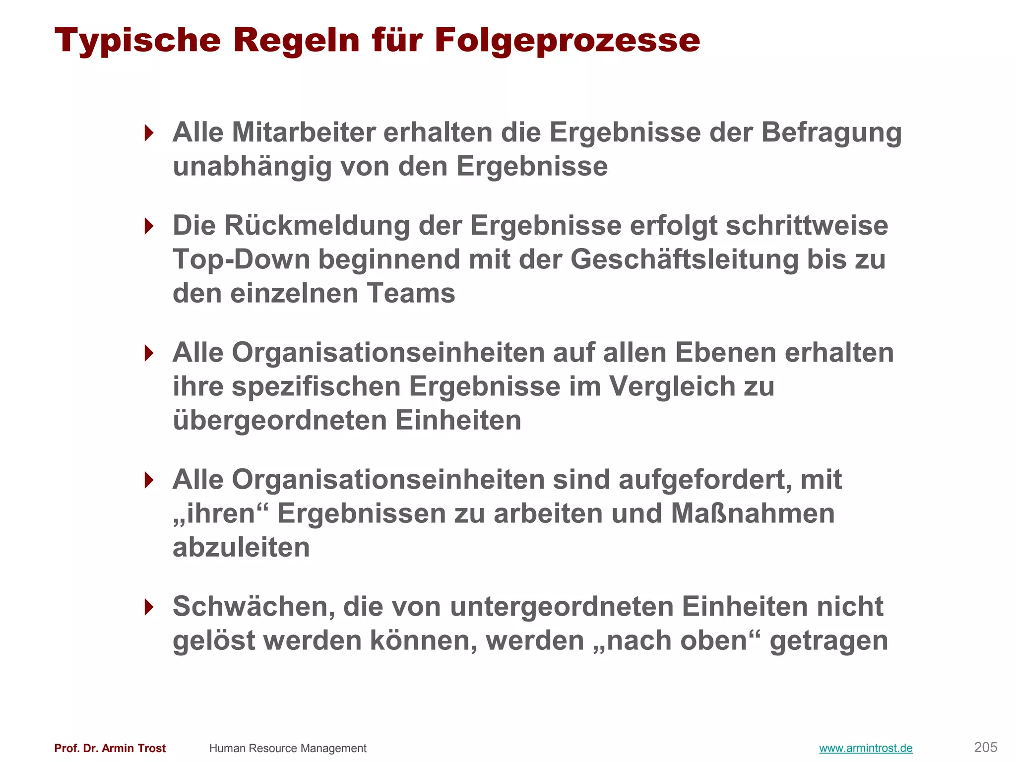 Typische Regeln für Folgeprozesse

                Alle Mitarbeiter erhalten die Ergebnisse der Befragung
                 unabhängig von den Ergebnisse

                Die Rückmeldung der Ergebnisse erfolgt schrittweise
                 Top-Down beginnend mit der Geschäftsleitung bis zu
                 den einzelnen Teams

                Alle Organisationseinheiten auf allen Ebenen erhalten
                 ihre spezifischen Ergebnisse im Vergleich zu
                 übergeordneten Einheiten

                Alle Organisationseinheiten sind aufgefordert, mit
                 „ihren― Ergebnissen zu arbeiten und Maßnahmen
                 abzuleiten

                Schwächen, die von untergeordneten Einheiten nicht
                 gelöst werden können, werden „nach oben― getragen


Prof. Dr. Armin Trost   Human Resource Management                www.armintrost.de   205
 