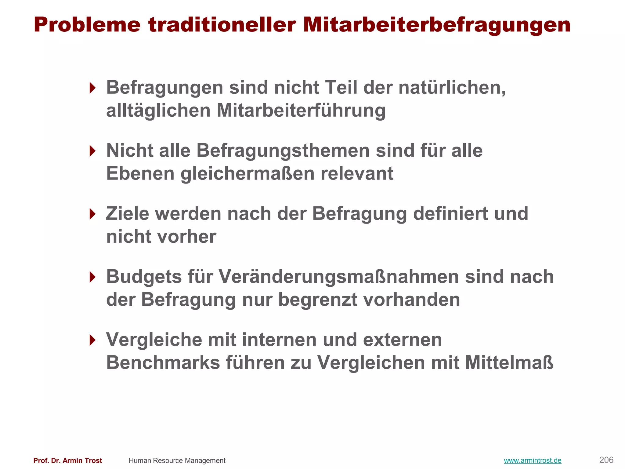 Probleme traditioneller Mitarbeiterbefragungen

                Befragungen sind nicht Teil der natürlichen,
                 alltäglichen Mitarbeiterführung

                Nicht alle Befragungsthemen sind für alle
                 Ebenen gleichermaßen relevant

                Ziele werden nach der Befragung definiert und
                 nicht vorher

                Budgets für Veränderungsmaßnahmen sind nach
                 der Befragung nur begrenzt vorhanden

                Vergleiche mit internen und externen
                 Benchmarks führen zu Vergleichen mit Mittelmaß



Prof. Dr. Armin Trost   Human Resource Management            www.armintrost.de   206
 