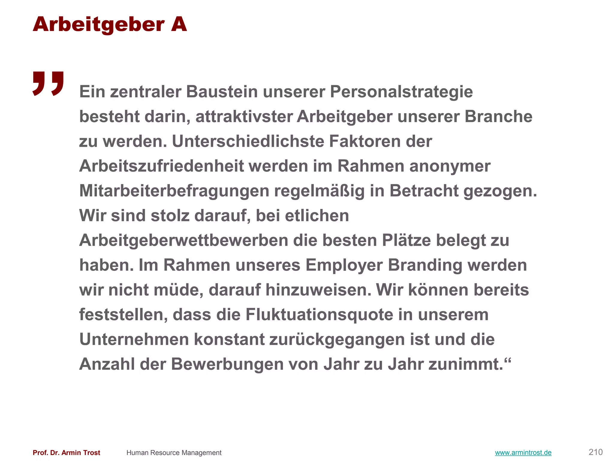 Arbeitgeber A

„             Ein zentraler Baustein unserer Personalstrategie
              besteht darin, attraktivster Arbeitgeber unserer Branche
              zu werden. Unterschiedlichste Faktoren der
              Arbeitszufriedenheit werden im Rahmen anonymer
              Mitarbeiterbefragungen regelmäßig in Betracht gezogen.
              Wir sind stolz darauf, bei etlichen
              Arbeitgeberwettbewerben die besten Plätze belegt zu
              haben. Im Rahmen unseres Employer Branding werden
              wir nicht müde, darauf hinzuweisen. Wir können bereits
              feststellen, dass die Fluktuationsquote in unserem
              Unternehmen konstant zurückgegangen ist und die
              Anzahl der Bewerbungen von Jahr zu Jahr zunimmt.―



Prof. Dr. Armin Trost   Human Resource Management               www.armintrost.de   210
 
