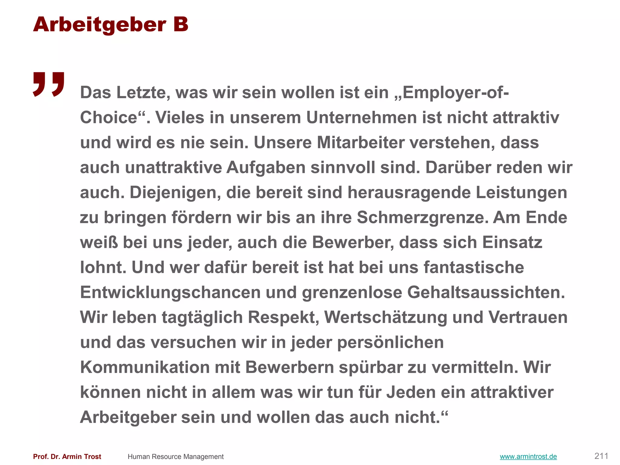 Arbeitgeber B

„             Das Letzte, was wir sein wollen ist ein „Employer-of-
              Choice―. Vieles in unserem Unternehmen ist nicht attraktiv
              und wird es nie sein. Unsere Mitarbeiter verstehen, dass
              auch unattraktive Aufgaben sinnvoll sind. Darüber reden wir
              auch. Diejenigen, die bereit sind herausragende Leistungen
              zu bringen fördern wir bis an ihre Schmerzgrenze. Am Ende
              weiß bei uns jeder, auch die Bewerber, dass sich Einsatz
              lohnt. Und wer dafür bereit ist hat bei uns fantastische
              Entwicklungschancen und grenzenlose Gehaltsaussichten.
              Wir leben tagtäglich Respekt, Wertschätzung und Vertrauen
              und das versuchen wir in jeder persönlichen
              Kommunikation mit Bewerbern spürbar zu vermitteln. Wir
              können nicht in allem was wir tun für Jeden ein attraktiver
              Arbeitgeber sein und wollen das auch nicht.―

Prof. Dr. Armin Trost   Human Resource Management               www.armintrost.de   211
 