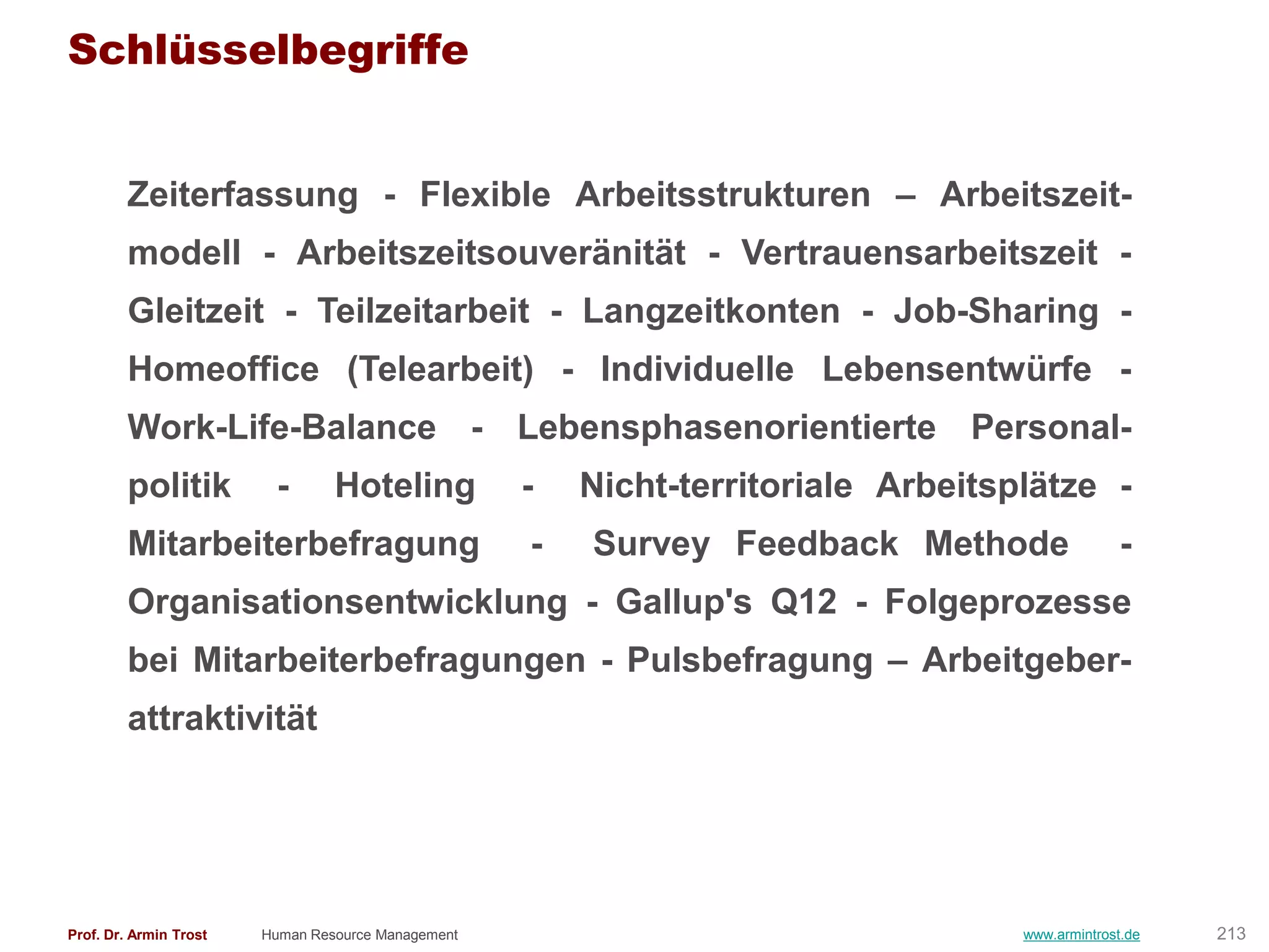Schlüsselbegriffe


        Zeiterfassung - Flexible Arbeitsstrukturen – Arbeitszeit-
        modell - Arbeitszeitsouveränität - Vertrauensarbeitszeit -
        Gleitzeit - Teilzeitarbeit - Langzeitkonten - Job-Sharing -
        Homeoffice (Telearbeit) - Individuelle Lebensentwürfe -
        Work-Life-Balance - Lebensphasenorientierte Personal-
        politik          -       Hoteling           -   Nicht-territoriale Arbeitsplätze -
        Mitarbeiterbefragung                        -   Survey Feedback Methode                  -
        Organisationsentwicklung - Gallup's Q12 - Folgeprozesse
        bei Mitarbeiterbefragungen - Pulsbefragung – Arbeitgeber-
        attraktivität




Prof. Dr. Armin Trost   Human Resource Management                                  www.armintrost.de   213
 