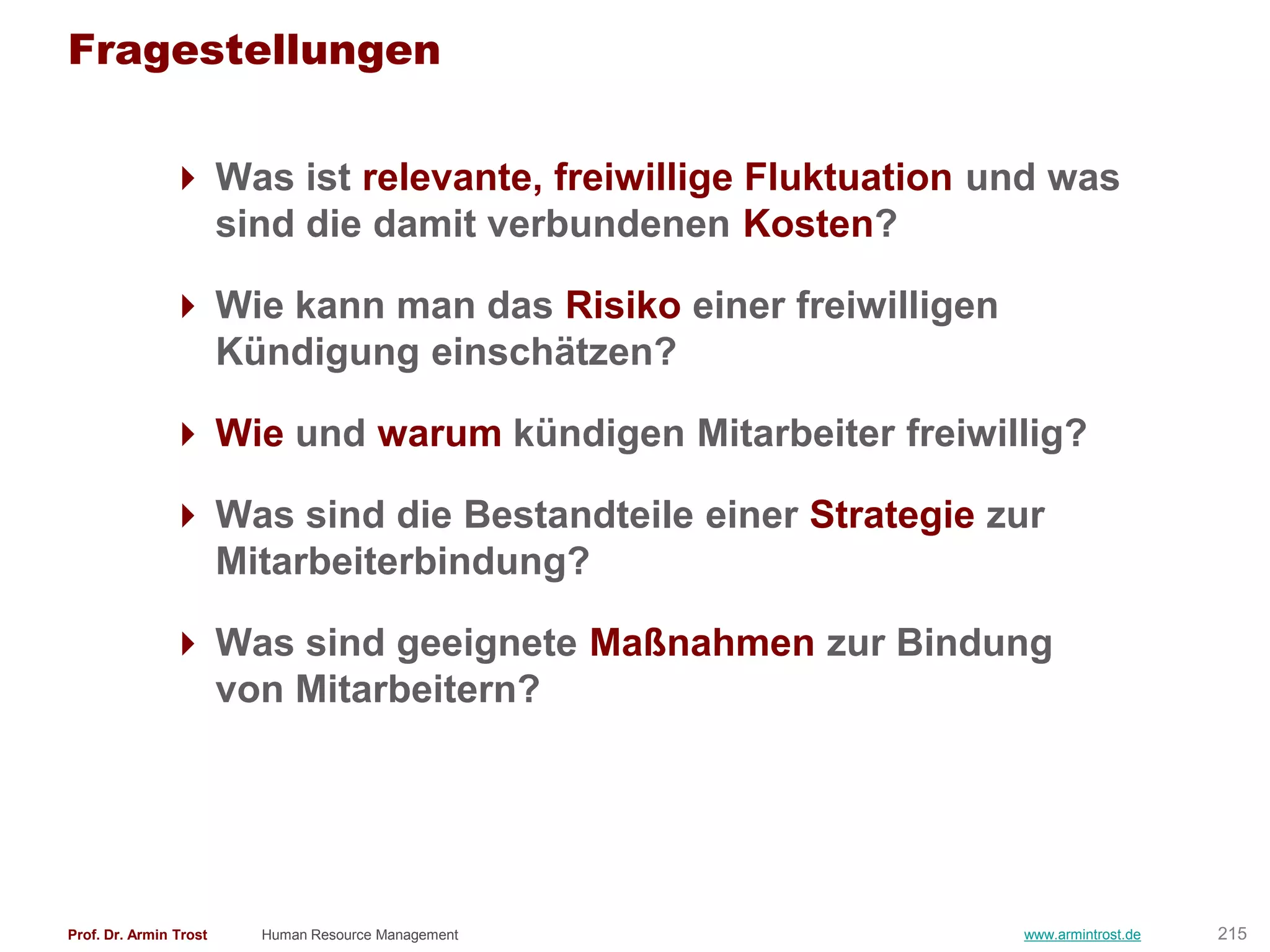 Fragestellungen

                Was ist relevante, freiwillige Fluktuation und was
                 sind die damit verbundenen Kosten?

                Wie kann man das Risiko einer freiwilligen
                 Kündigung einschätzen?

                Wie und warum kündigen Mitarbeiter freiwillig?

                Was sind die Bestandteile einer Strategie zur
                 Mitarbeiterbindung?

                Was sind geeignete Maßnahmen zur Bindung
                 von Mitarbeitern?




Prof. Dr. Armin Trost   Human Resource Management             www.armintrost.de   215
 