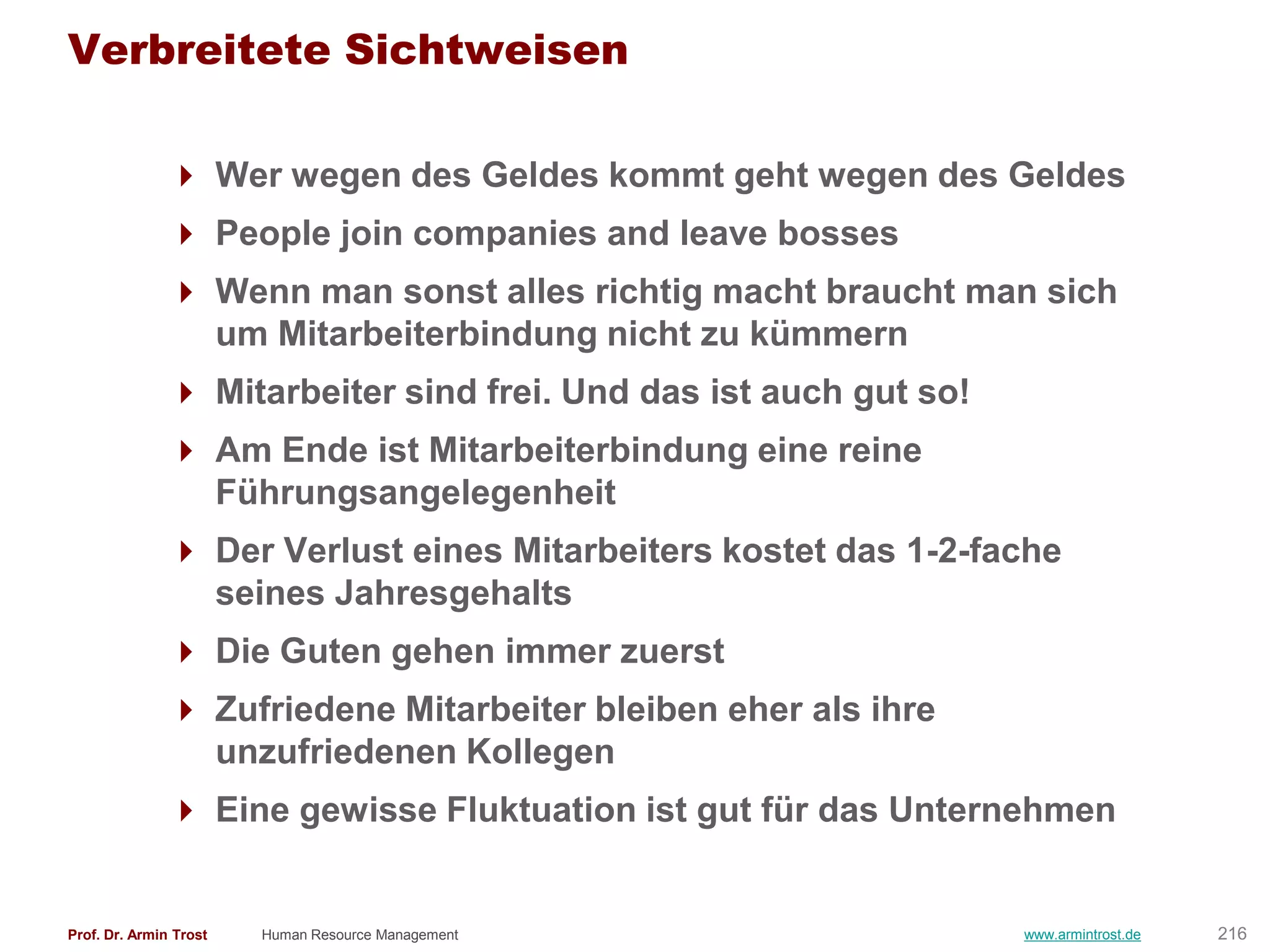 Verbreitete Sichtweisen

                Wer wegen des Geldes kommt geht wegen des Geldes
                People join companies and leave bosses
                Wenn man sonst alles richtig macht braucht man sich
                 um Mitarbeiterbindung nicht zu kümmern
                Mitarbeiter sind frei. Und das ist auch gut so!
                Am Ende ist Mitarbeiterbindung eine reine
                 Führungsangelegenheit
                Der Verlust eines Mitarbeiters kostet das 1-2-fache
                 seines Jahresgehalts
                Die Guten gehen immer zuerst
                Zufriedene Mitarbeiter bleiben eher als ihre
                 unzufriedenen Kollegen
                Eine gewisse Fluktuation ist gut für das Unternehmen


Prof. Dr. Armin Trost   Human Resource Management                  www.armintrost.de   216
 