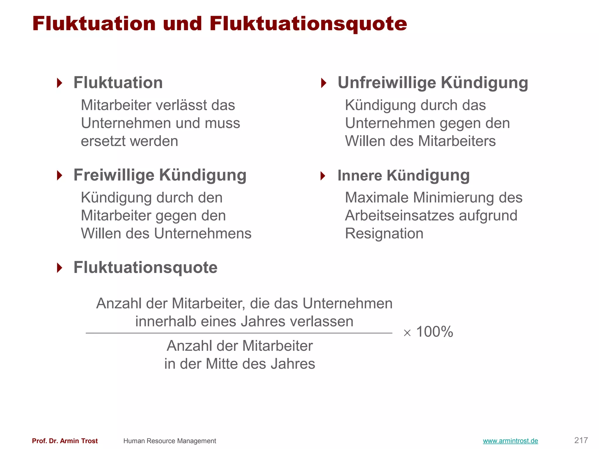 Fluktuation und Fluktuationsquote

       Fluktuation                                      Unfreiwillige Kündigung
               Mitarbeiter verlässt das                     Kündigung durch das
               Unternehmen und muss                         Unternehmen gegen den
               ersetzt werden                               Willen des Mitarbeiters

       Freiwillige Kündigung                            Innere Kündigung
               Kündigung durch den                         Maximale Minimierung des
               Mitarbeiter gegen den                       Arbeitseinsatzes aufgrund
               Willen des Unternehmens                     Resignation

       Fluktuationsquote

                    Anzahl der Mitarbeiter, die das Unternehmen
                         innerhalb eines Jahres verlassen
                                                                     100%
                                   Anzahl der Mitarbeiter
                                  in der Mitte des Jahres



Prof. Dr. Armin Trost   Human Resource Management                              www.armintrost.de   217
 