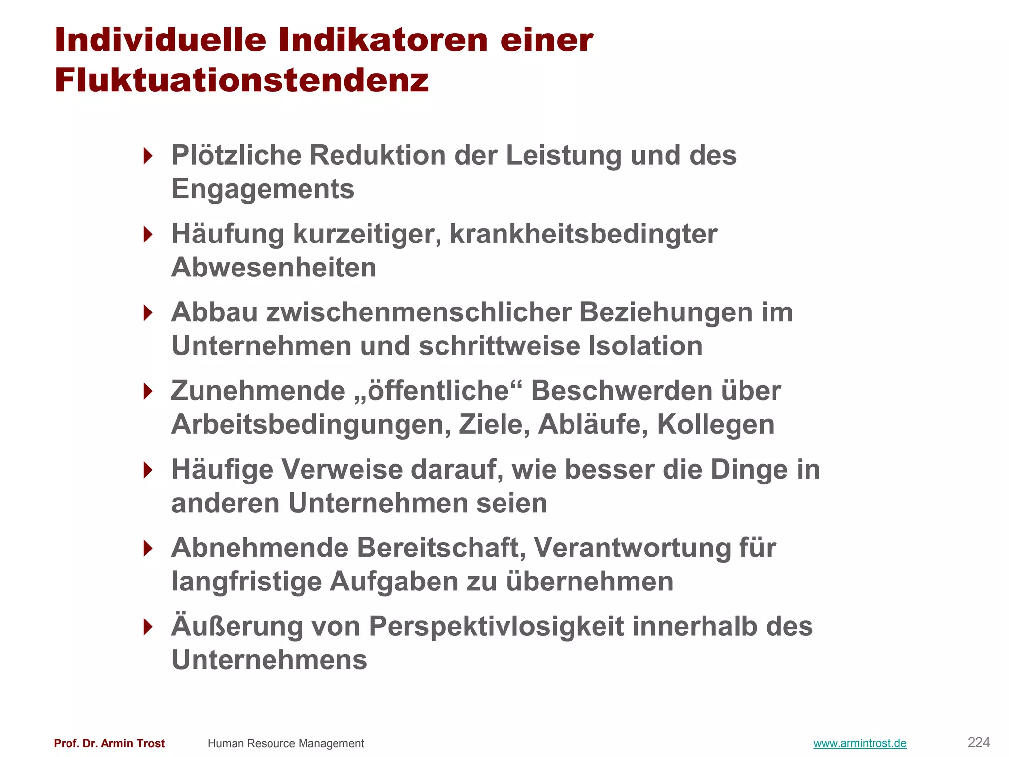 Individuelle Indikatoren einer
Fluktuationstendenz

                Plötzliche Reduktion der Leistung und des
                 Engagements
                Häufung kurzeitiger, krankheitsbedingter
                 Abwesenheiten
                Abbau zwischenmenschlicher Beziehungen im
                 Unternehmen und schrittweise Isolation
                Zunehmende „öffentliche― Beschwerden über
                 Arbeitsbedingungen, Ziele, Abläufe, Kollegen
                Häufige Verweise darauf, wie besser die Dinge in
                 anderen Unternehmen seien
                Abnehmende Bereitschaft, Verantwortung für
                 langfristige Aufgaben zu übernehmen
                Äußerung von Perspektivlosigkeit innerhalb des
                 Unternehmens

Prof. Dr. Armin Trost   Human Resource Management               www.armintrost.de   224
 