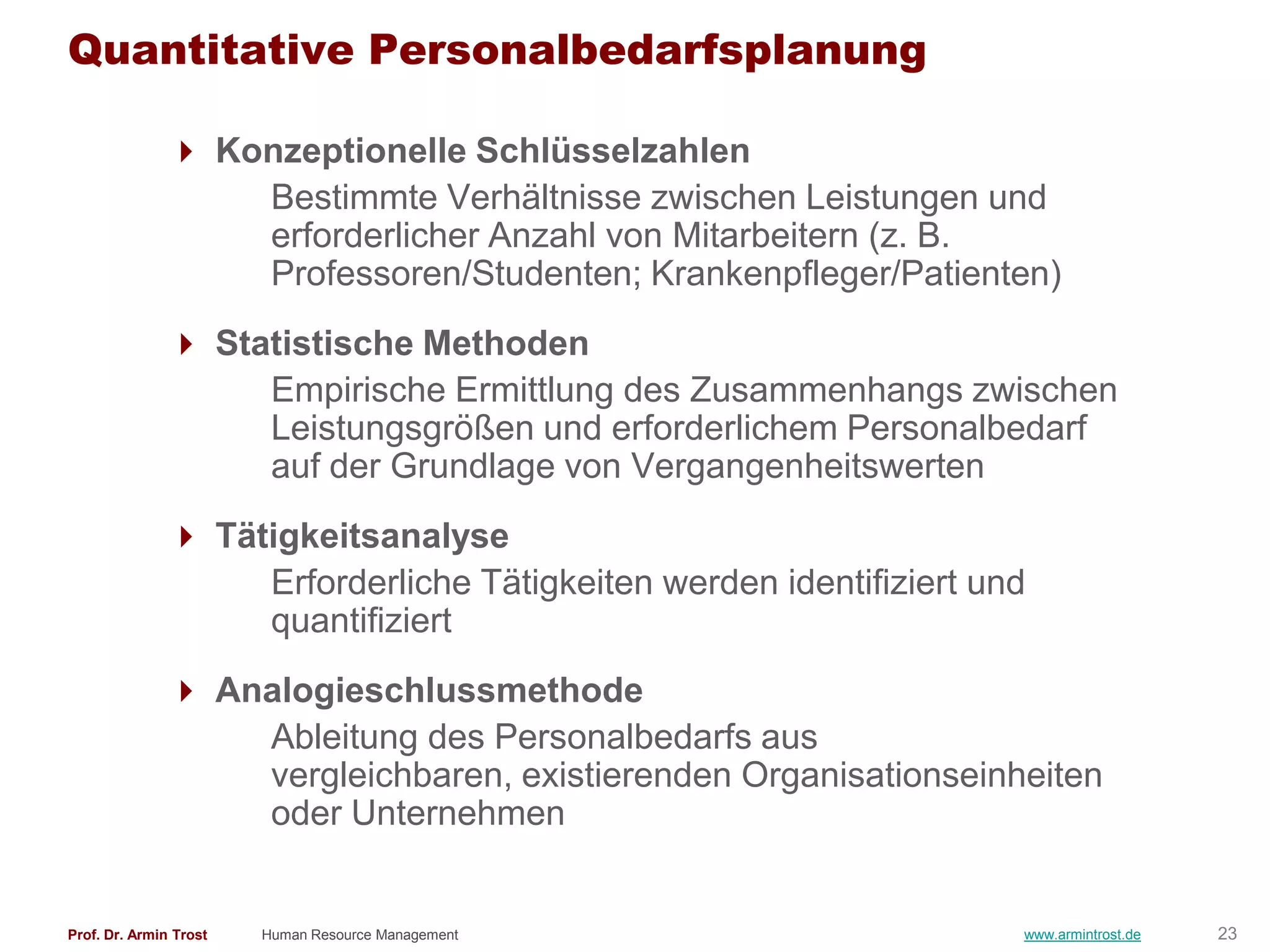 Quantitative Personalbedarfsplanung

                Konzeptionelle Schlüsselzahlen
                   Bestimmte Verhältnisse zwischen Leistungen und
                   erforderlicher Anzahl von Mitarbeitern (z. B.
                   Professoren/Studenten; Krankenpfleger/Patienten)
                Statistische Methoden
                    Empirische Ermittlung des Zusammenhangs zwischen
                    Leistungsgrößen und erforderlichem Personalbedarf
                    auf der Grundlage von Vergangenheitswerten
                Tätigkeitsanalyse
                    Erforderliche Tätigkeiten werden identifiziert und
                    quantifiziert
                Analogieschlussmethode
                   Ableitung des Personalbedarfs aus
                   vergleichbaren, existierenden Organisationseinheiten
                   oder Unternehmen


Prof. Dr. Armin Trost   Human Resource Management                    www.armintrost.de   23
 