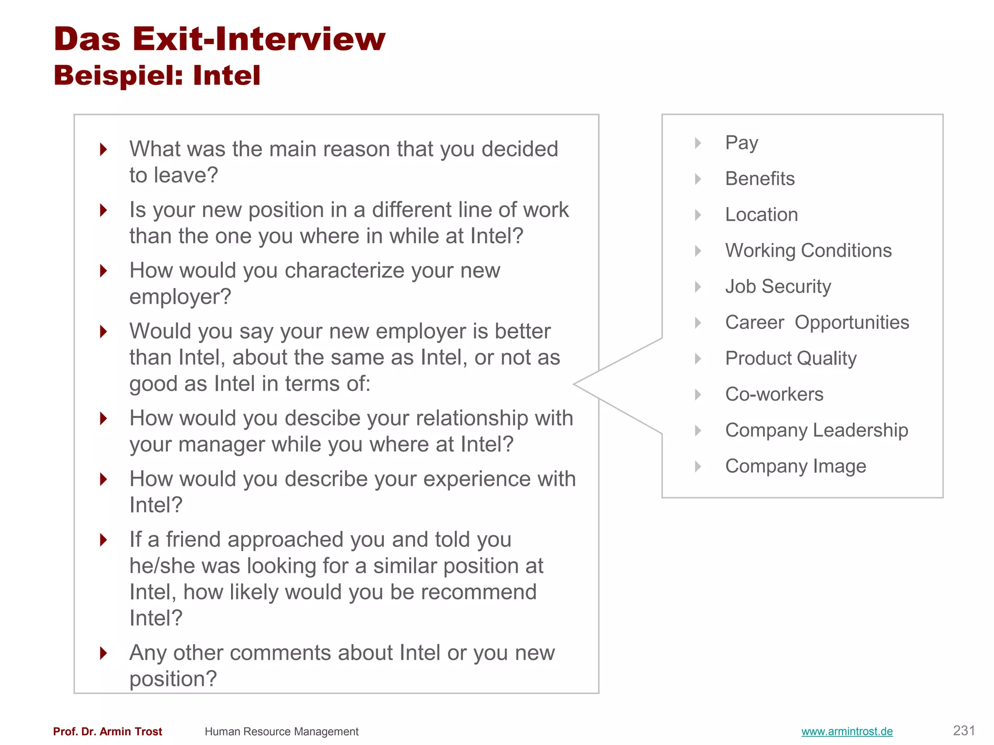 Das Exit-Interview
Beispiel: Intel

        What was the main reason that you decided           Pay
         to leave?                                           Benefits
        Is your new position in a different line of work    Location
         than the one you where in while at Intel?
                                                             Working Conditions
        How would you characterize your new
                                                             Job Security
         employer?
        Would you say your new employer is better           Career Opportunities
         than Intel, about the same as Intel, or not as      Product Quality
         good as Intel in terms of:                          Co-workers
        How would you descibe your relationship with
                                                             Company Leadership
         your manager while you where at Intel?
                                                             Company Image
        How would you describe your experience with
         Intel?
        If a friend approached you and told you
         he/she was looking for a similar position at
         Intel, how likely would you be recommend
         Intel?
        Any other comments about Intel or you new
         position?

Prof. Dr. Armin Trost   Human Resource Management                        www.armintrost.de   231
 