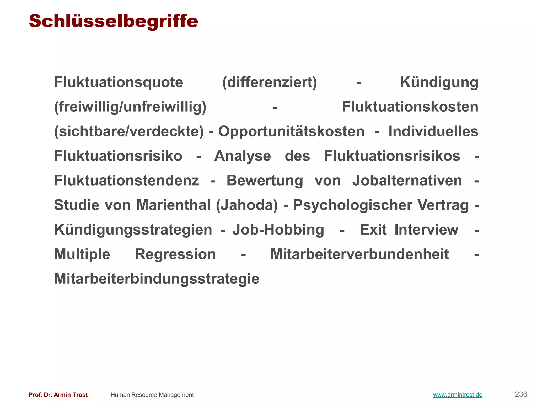 Schlüsselbegriffe


        Fluktuationsquote                           (differenziert)       -    Kündigung
        (freiwillig/unfreiwillig)                          -          Fluktuationskosten
        (sichtbare/verdeckte) - Opportunitätskosten - Individuelles
        Fluktuationsrisiko - Analyse des Fluktuationsrisikos -
        Fluktuationstendenz - Bewertung von Jobalternativen -
        Studie von Marienthal (Jahoda) - Psychologischer Vertrag -
        Kündigungsstrategien - Job-Hobbing                            -   Exit Interview          -
        Multiple               Regression             -    Mitarbeiterverbundenheit               -
        Mitarbeiterbindungsstrategie




Prof. Dr. Armin Trost   Human Resource Management                                   www.armintrost.de   236
 