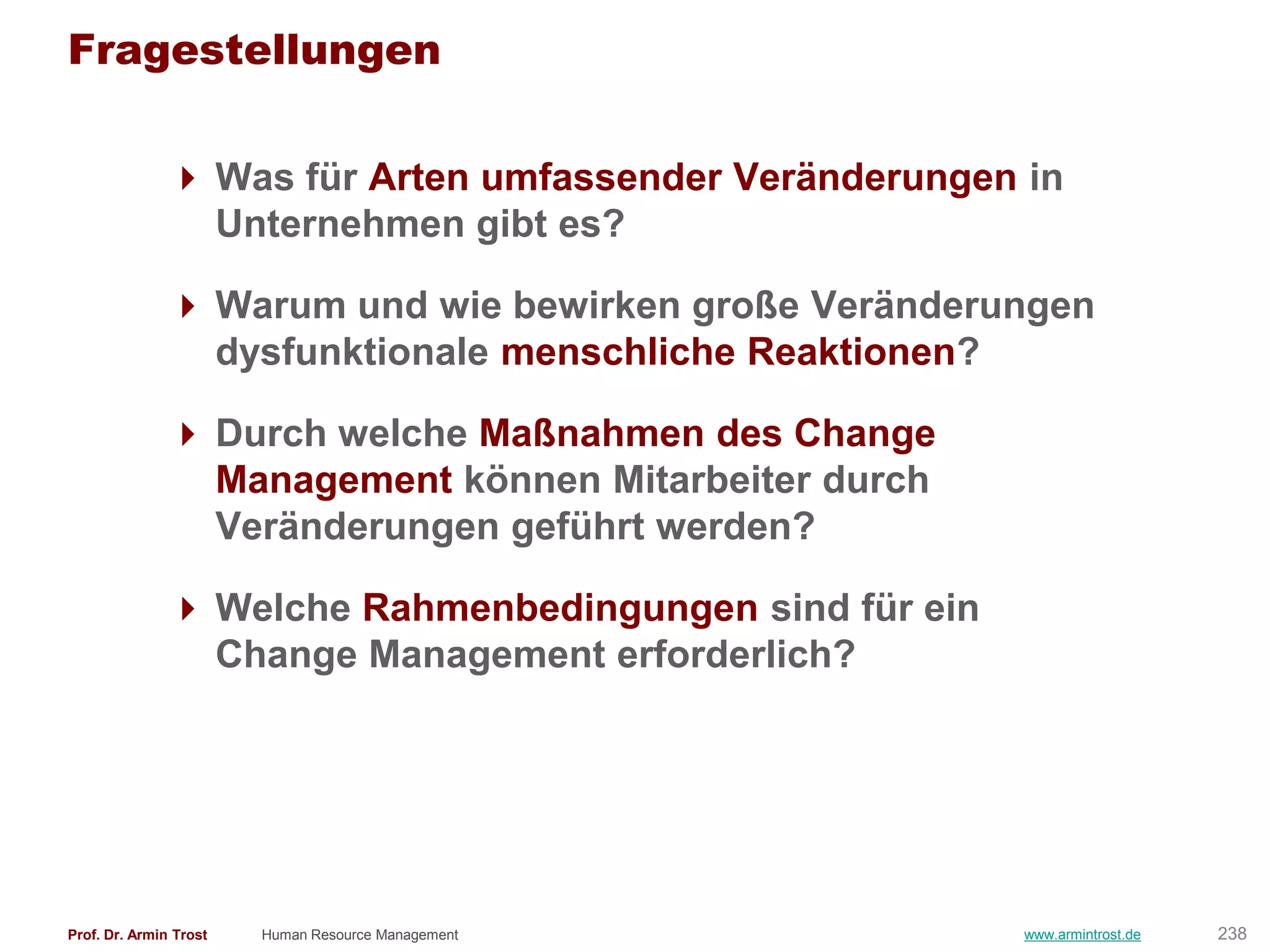 Fragestellungen

                Was für Arten umfassender Veränderungen in
                 Unternehmen gibt es?

                Warum und wie bewirken große Veränderungen
                 dysfunktionale menschliche Reaktionen?

                Durch welche Maßnahmen des Change
                 Management können Mitarbeiter durch
                 Veränderungen geführt werden?

                Welche Rahmenbedingungen sind für ein
                 Change Management erforderlich?




Prof. Dr. Armin Trost   Human Resource Management        www.armintrost.de   238
 