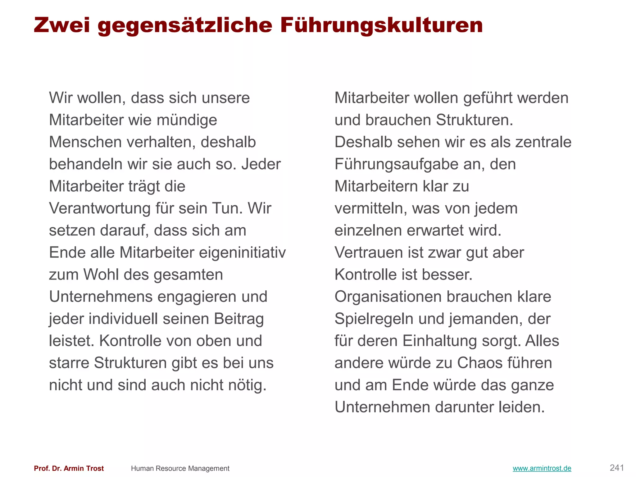 Zwei gegensätzliche Führungskulturen


    Wir wollen, dass sich unsere                    Mitarbeiter wollen geführt werden
    Mitarbeiter wie mündige                         und brauchen Strukturen.
    Menschen verhalten, deshalb                     Deshalb sehen wir es als zentrale
    behandeln wir sie auch so. Jeder                Führungsaufgabe an, den
    Mitarbeiter trägt die                           Mitarbeitern klar zu
    Verantwortung für sein Tun. Wir                 vermitteln, was von jedem
    setzen darauf, dass sich am                     einzelnen erwartet wird.
    Ende alle Mitarbeiter eigeninitiativ            Vertrauen ist zwar gut aber
    zum Wohl des gesamten                           Kontrolle ist besser.
    Unternehmens engagieren und                     Organisationen brauchen klare
    jeder individuell seinen Beitrag                Spielregeln und jemanden, der
    leistet. Kontrolle von oben und                 für deren Einhaltung sorgt. Alles
    starre Strukturen gibt es bei uns               andere würde zu Chaos führen
    nicht und sind auch nicht nötig.                und am Ende würde das ganze
                                                    Unternehmen darunter leiden.


Prof. Dr. Armin Trost   Human Resource Management                           www.armintrost.de   241
 