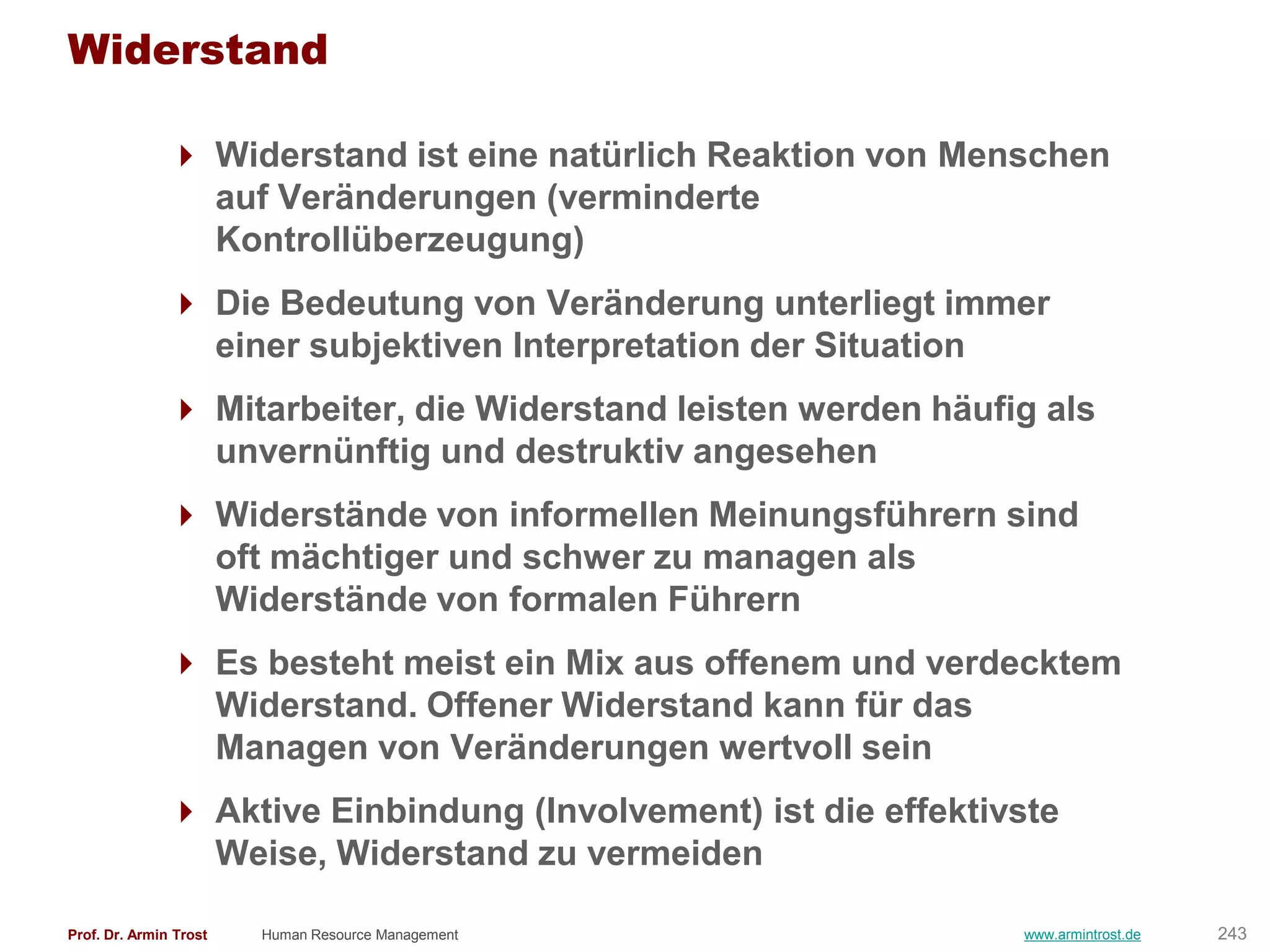 Widerstand

                Widerstand ist eine natürlich Reaktion von Menschen
                 auf Veränderungen (verminderte
                 Kontrollüberzeugung)
                Die Bedeutung von Veränderung unterliegt immer
                 einer subjektiven Interpretation der Situation
                Mitarbeiter, die Widerstand leisten werden häufig als
                 unvernünftig und destruktiv angesehen
                Widerstände von informellen Meinungsführern sind
                 oft mächtiger und schwer zu managen als
                 Widerstände von formalen Führern
                Es besteht meist ein Mix aus offenem und verdecktem
                 Widerstand. Offener Widerstand kann für das
                 Managen von Veränderungen wertvoll sein
                Aktive Einbindung (Involvement) ist die effektivste
                 Weise, Widerstand zu vermeiden

Prof. Dr. Armin Trost   Human Resource Management                www.armintrost.de   243
 