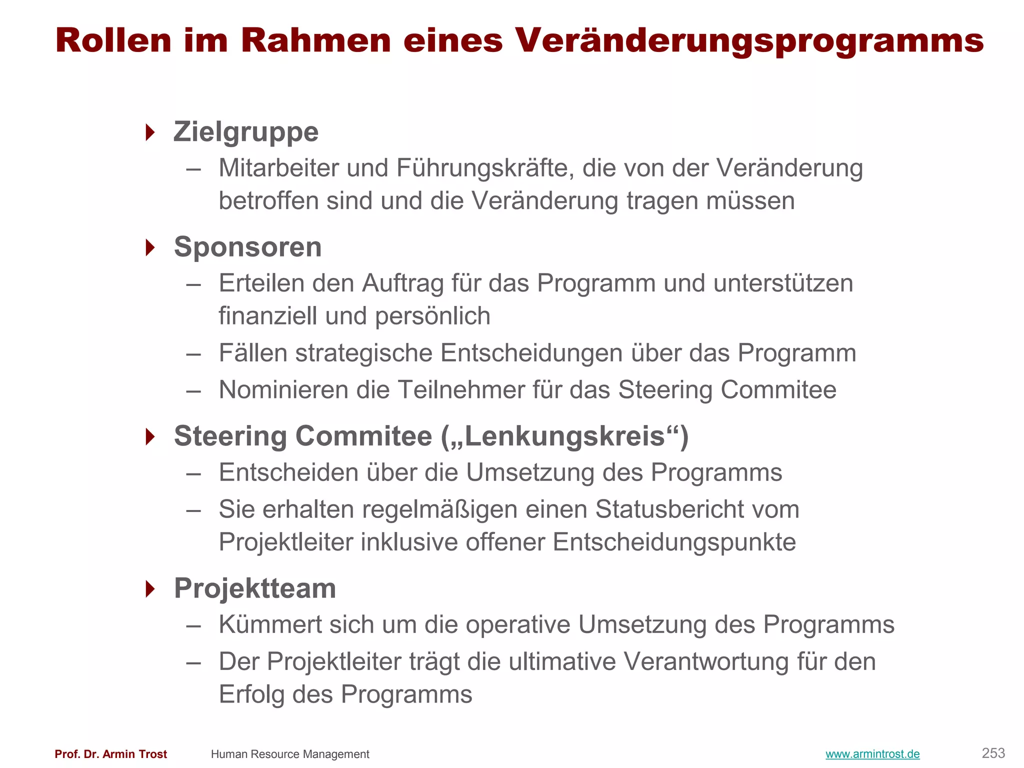 Rollen im Rahmen eines Veränderungsprogramms

                Zielgruppe
                        – Mitarbeiter und Führungskräfte, die von der Veränderung
                          betroffen sind und die Veränderung tragen müssen
                Sponsoren
                        – Erteilen den Auftrag für das Programm und unterstützen
                          finanziell und persönlich
                        – Fällen strategische Entscheidungen über das Programm
                        – Nominieren die Teilnehmer für das Steering Commitee
                Steering Commitee („Lenkungskreis―)
                        – Entscheiden über die Umsetzung des Programms
                        – Sie erhalten regelmäßigen einen Statusbericht vom
                          Projektleiter inklusive offener Entscheidungspunkte
                Projektteam
                        – Kümmert sich um die operative Umsetzung des Programms
                        – Der Projektleiter trägt die ultimative Verantwortung für den
                          Erfolg des Programms

Prof. Dr. Armin Trost     Human Resource Management                             www.armintrost.de   253
 