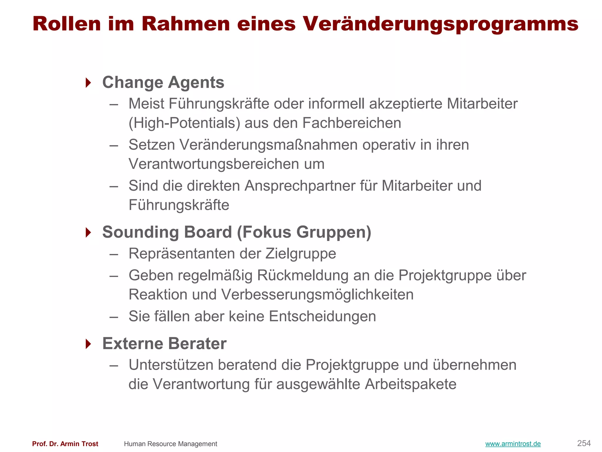 Rollen im Rahmen eines Veränderungsprogramms

                Change Agents
                        – Meist Führungskräfte oder informell akzeptierte Mitarbeiter
                          (High-Potentials) aus den Fachbereichen
                        – Setzen Veränderungsmaßnahmen operativ in ihren
                          Verantwortungsbereichen um
                        – Sind die direkten Ansprechpartner für Mitarbeiter und
                          Führungskräfte
                Sounding Board (Fokus Gruppen)
                        – Repräsentanten der Zielgruppe
                        – Geben regelmäßig Rückmeldung an die Projektgruppe über
                          Reaktion und Verbesserungsmöglichkeiten
                        – Sie fällen aber keine Entscheidungen
                Externe Berater
                        – Unterstützen beratend die Projektgruppe und übernehmen
                          die Verantwortung für ausgewählte Arbeitspakete


Prof. Dr. Armin Trost     Human Resource Management                             www.armintrost.de   254
 