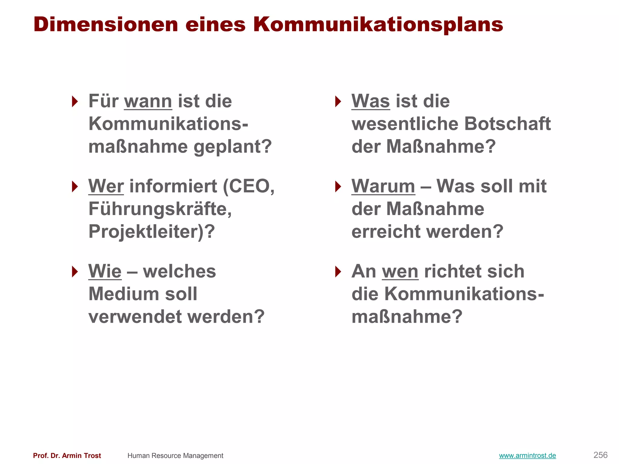 Dimensionen eines Kommunikationsplans


          Für wann ist die                          Was ist die
           Kommunikations-                            wesentliche Botschaft
           maßnahme geplant?                          der Maßnahme?

          Wer informiert (CEO,                      Warum – Was soll mit
           Führungskräfte,                            der Maßnahme
           Projektleiter)?                            erreicht werden?

          Wie – welches                             An wen richtet sich
           Medium soll                                die Kommunikations-
           verwendet werden?                          maßnahme?




Prof. Dr. Armin Trost   Human Resource Management                    www.armintrost.de   256
 