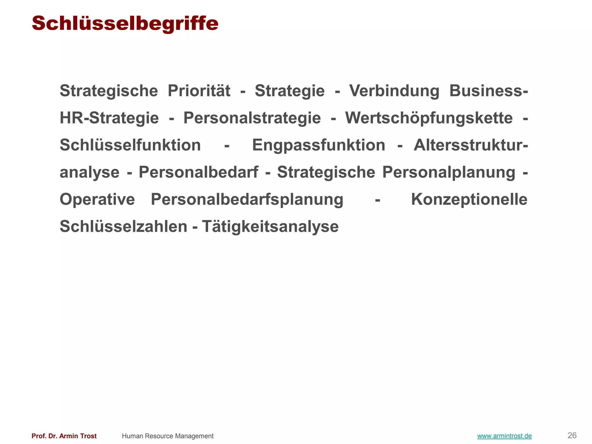Schlüsselbegriffe


        Strategische Priorität - Strategie - Verbindung Business-
        HR-Strategie - Personalstrategie - Wertschöpfungskette -
        Schlüsselfunktion                           -   Engpassfunktion - Altersstruktur-
        analyse - Personalbedarf - Strategische Personalplanung -
        Operative Personalbedarfsplanung                              -    Konzeptionelle
        Schlüsselzahlen - Tätigkeitsanalyse




Prof. Dr. Armin Trost   Human Resource Management                                 www.armintrost.de   26
 