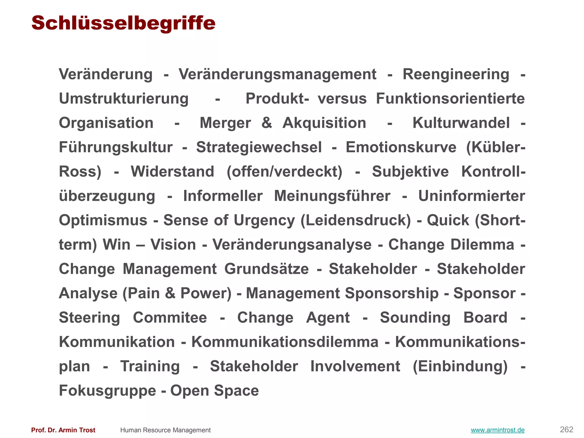 Schlüsselbegriffe

        Veränderung - Veränderungsmanagement - Reengineering -
        Umstrukturierung                            -   Produkt- versus Funktionsorientierte
        Organisation                  -      Merger & Akquisition         -   Kulturwandel -
        Führungskultur - Strategiewechsel - Emotionskurve (Kübler-
        Ross) - Widerstand (offen/verdeckt) - Subjektive Kontroll-
        überzeugung - Informeller Meinungsführer - Uninformierter
        Optimismus - Sense of Urgency (Leidensdruck) - Quick (Short-
        term) Win – Vision - Veränderungsanalyse - Change Dilemma -
        Change Management Grundsätze - Stakeholder - Stakeholder
        Analyse (Pain & Power) - Management Sponsorship - Sponsor -
        Steering Commitee - Change Agent - Sounding Board -
        Kommunikation - Kommunikationsdilemma - Kommunikations-
        plan - Training - Stakeholder Involvement (Einbindung) -
        Fokusgruppe - Open Space

Prof. Dr. Armin Trost   Human Resource Management                                    www.armintrost.de   262
 
