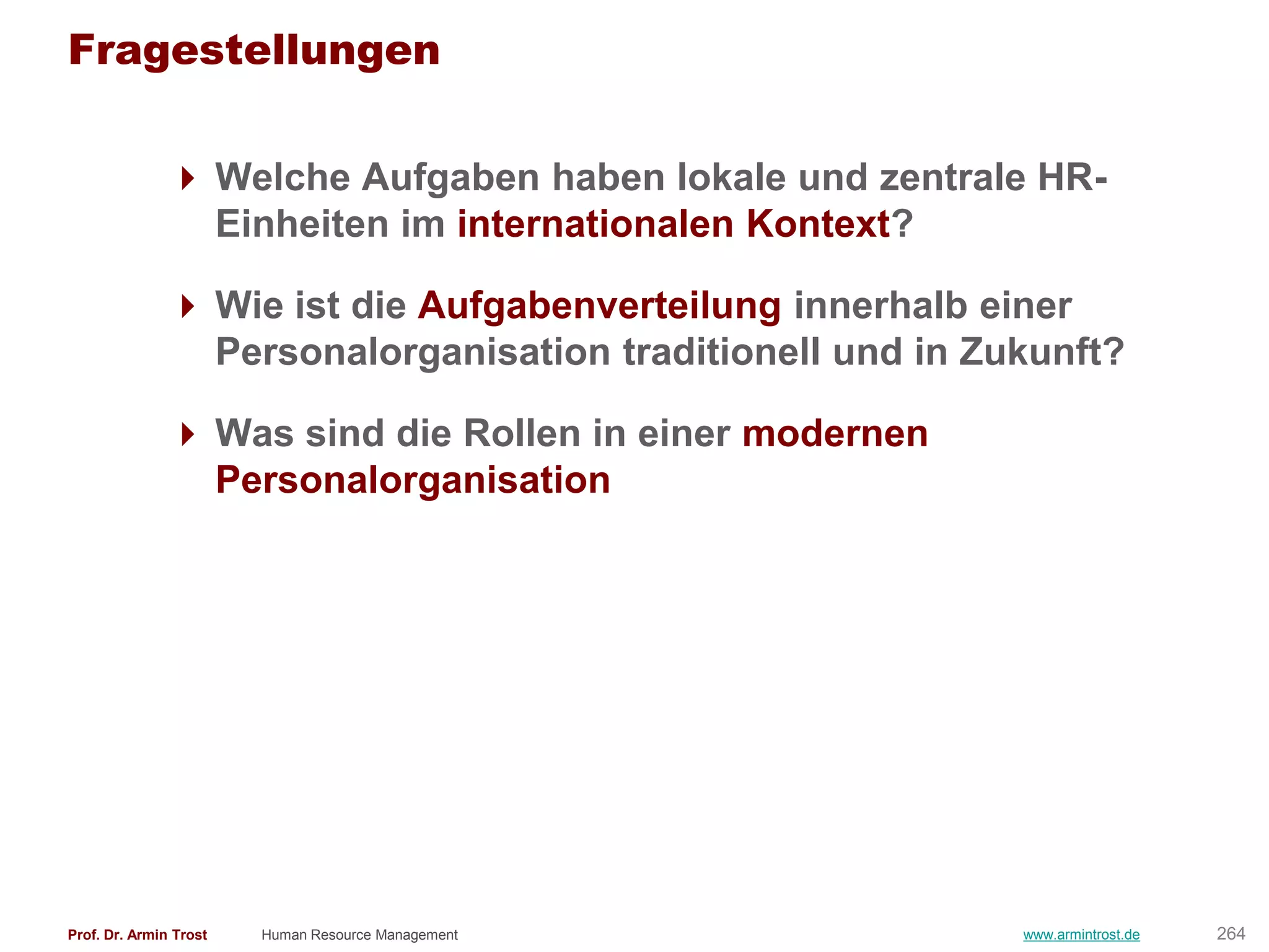 Fragestellungen

                Welche Aufgaben haben lokale und zentrale HR-
                 Einheiten im internationalen Kontext?

                Wie ist die Aufgabenverteilung innerhalb einer
                 Personalorganisation traditionell und in Zukunft?

                Was sind die Rollen in einer modernen
                 Personalorganisation




Prof. Dr. Armin Trost   Human Resource Management           www.armintrost.de   264
 