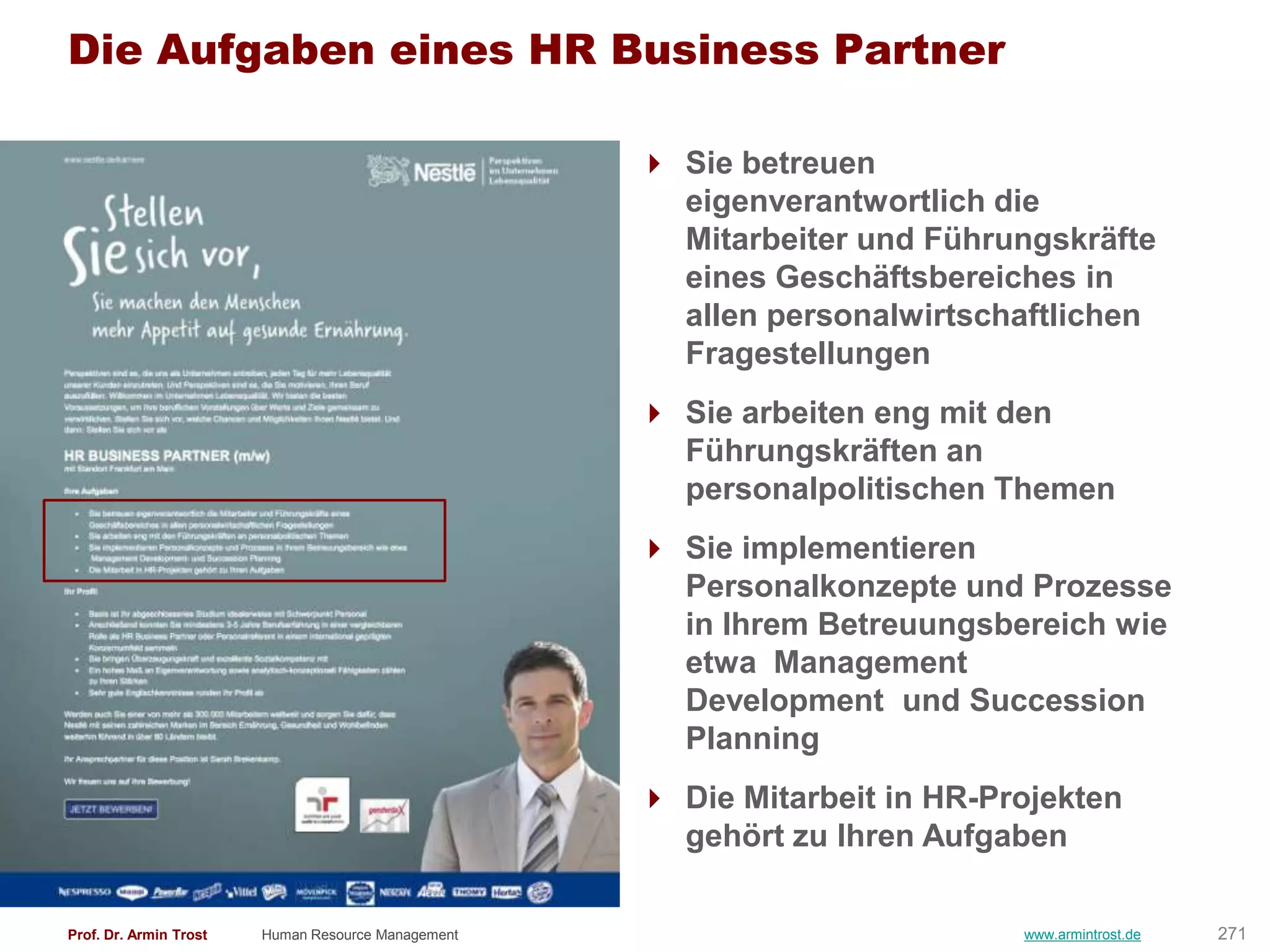 Die Aufgaben eines HR Business Partner

                                                     Sie betreuen
                                                      eigenverantwortlich die
                                                      Mitarbeiter und Führungskräfte
                                                      eines Geschäftsbereiches in
                                                      allen personalwirtschaftlichen
                                                      Fragestellungen
                                                     Sie arbeiten eng mit den
                                                      Führungskräften an
                                                      personalpolitischen Themen
                                                     Sie implementieren
                                                      Personalkonzepte und Prozesse
                                                      in Ihrem Betreuungsbereich wie
                                                      etwa Management
                                                      Development und Succession
                                                      Planning
                                                     Die Mitarbeit in HR-Projekten
                                                      gehört zu Ihren Aufgaben

Prof. Dr. Armin Trost   Human Resource Management                           www.armintrost.de   271
 