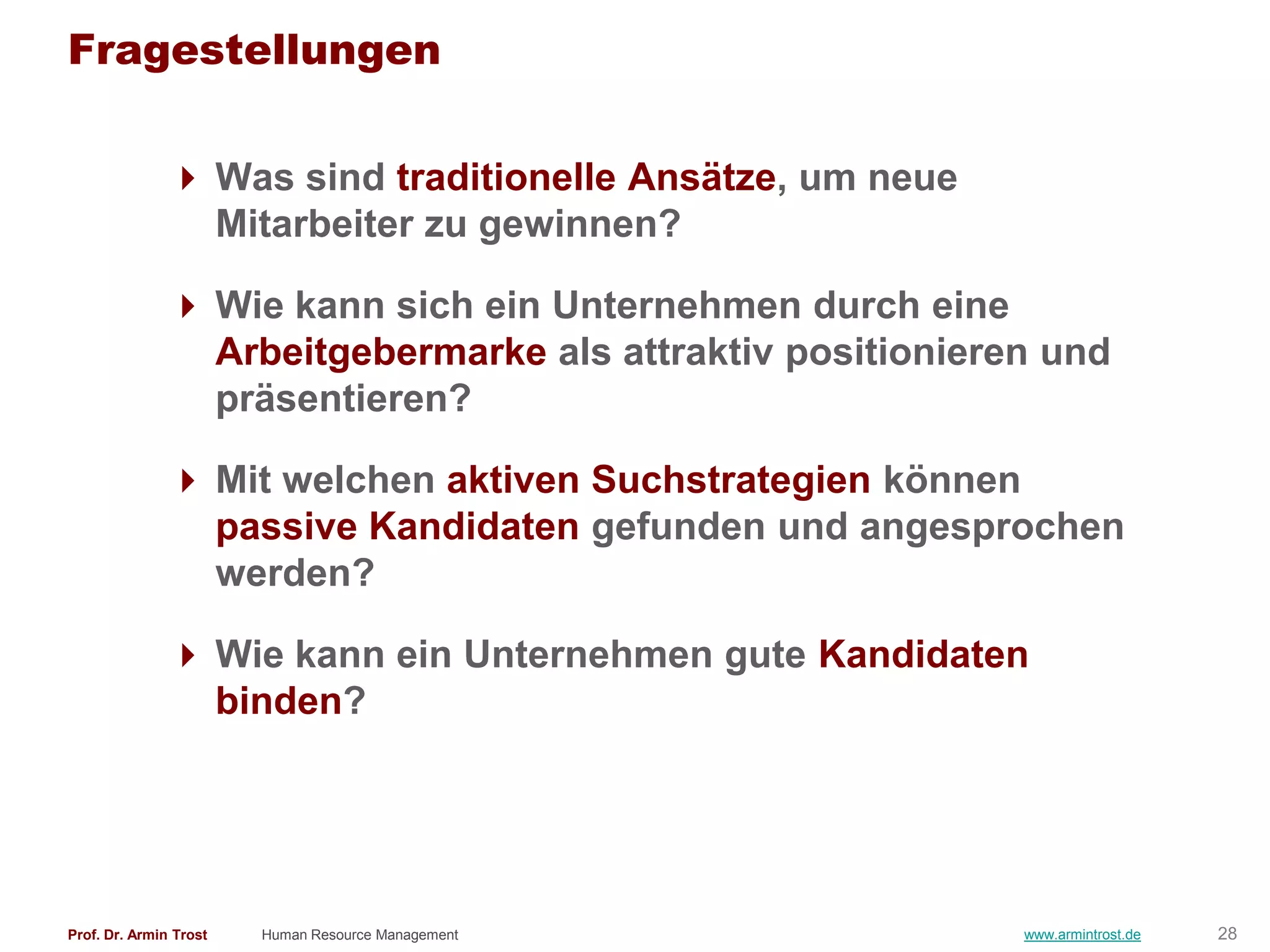 Fragestellungen

                Was sind traditionelle Ansätze, um neue
                 Mitarbeiter zu gewinnen?

                Wie kann sich ein Unternehmen durch eine
                 Arbeitgebermarke als attraktiv positionieren und
                 präsentieren?

                Mit welchen aktiven Suchstrategien können
                 passive Kandidaten gefunden und angesprochen
                 werden?

                Wie kann ein Unternehmen gute Kandidaten
                 binden?




Prof. Dr. Armin Trost   Human Resource Management           www.armintrost.de   28
 