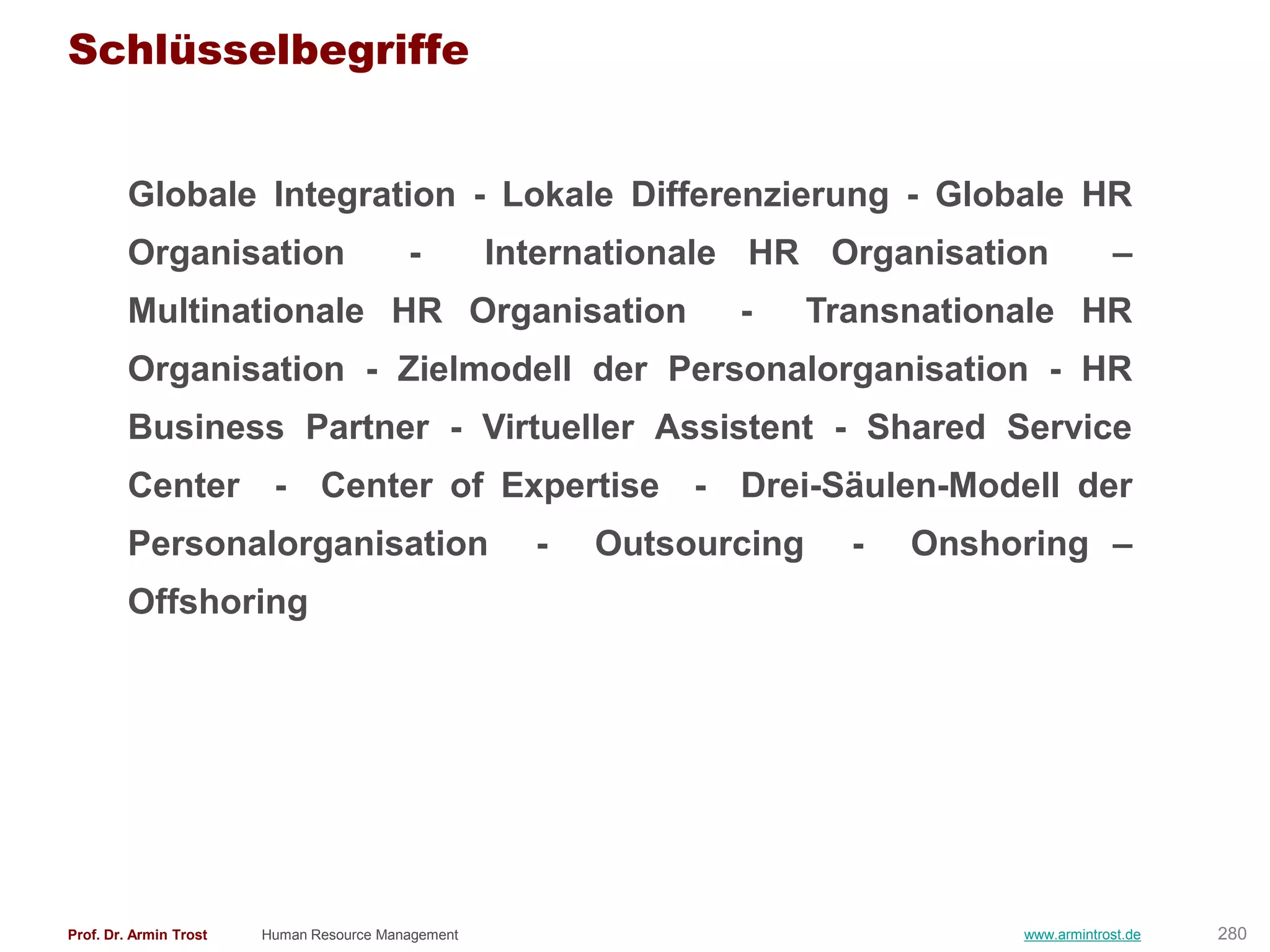 Schlüsselbegriffe


        Globale Integration - Lokale Differenzierung - Globale HR
        Organisation                      -         Internationale HR Organisation             –
        Multinationale HR Organisation                           -      Transnationale HR
        Organisation - Zielmodell der Personalorganisation - HR
        Business Partner - Virtueller Assistent - Shared Service
        Center - Center of Expertise - Drei-Säulen-Modell der
        Personalorganisation                          -   Outsourcing     -   Onshoring –
        Offshoring




Prof. Dr. Armin Trost   Human Resource Management                                  www.armintrost.de   280
 