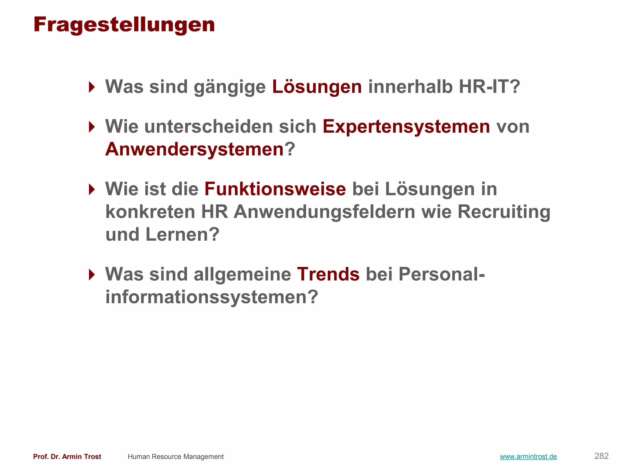 Fragestellungen

                Was sind gängige Lösungen innerhalb HR-IT?

                Wie unterscheiden sich Expertensystemen von
                 Anwendersystemen?

                Wie ist die Funktionsweise bei Lösungen in
                 konkreten HR Anwendungsfeldern wie Recruiting
                 und Lernen?

                Was sind allgemeine Trends bei Personal-
                 informationssystemen?




Prof. Dr. Armin Trost   Human Resource Management           www.armintrost.de   282
 