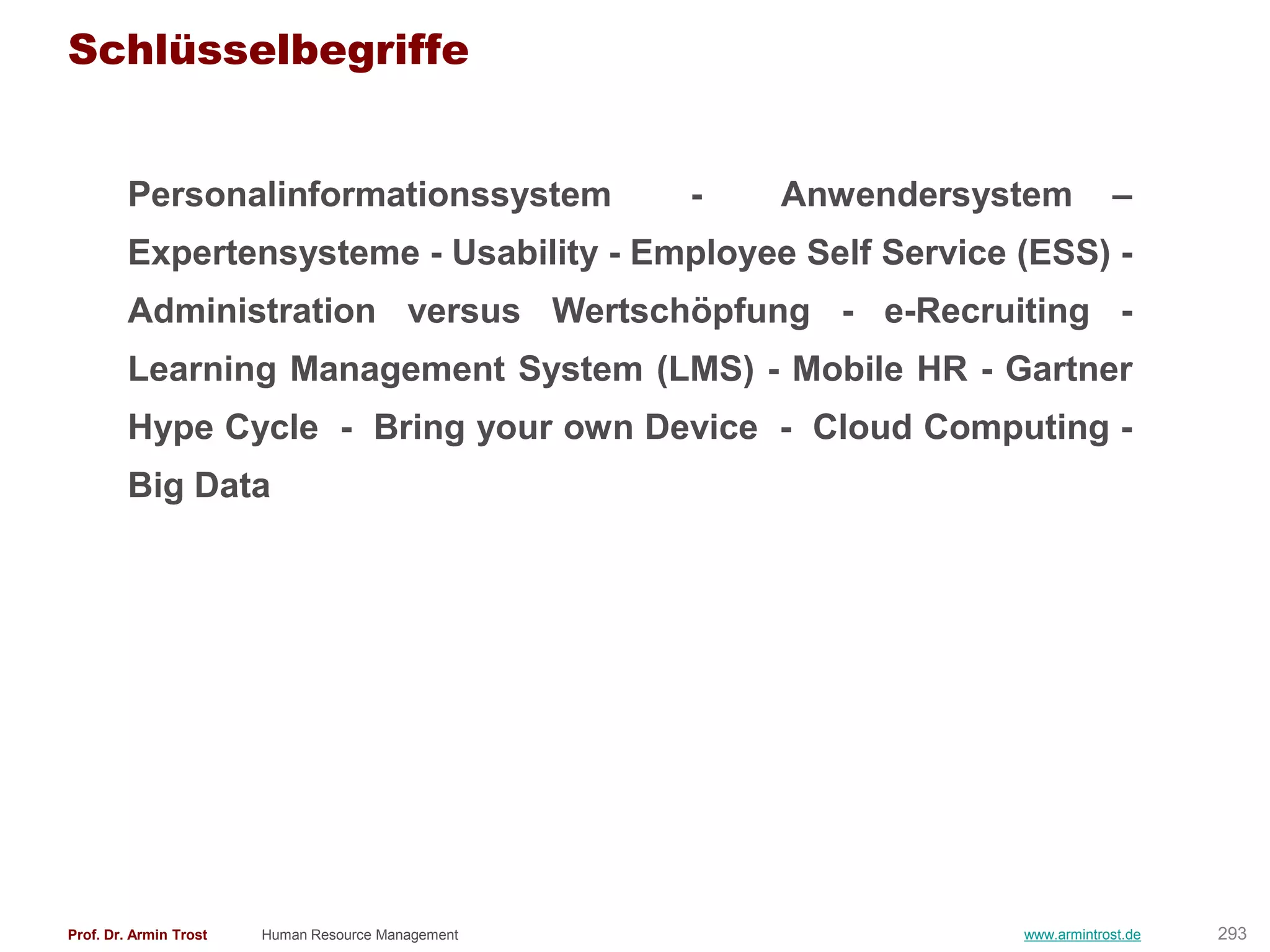 Schlüsselbegriffe


        Personalinformationssystem                  -   Anwendersystem         –
        Expertensysteme - Usability - Employee Self Service (ESS) -
        Administration versus Wertschöpfung - e-Recruiting -
        Learning Management System (LMS) - Mobile HR - Gartner
        Hype Cycle - Bring your own Device - Cloud Computing -
        Big Data




Prof. Dr. Armin Trost   Human Resource Management                  www.armintrost.de   293
 