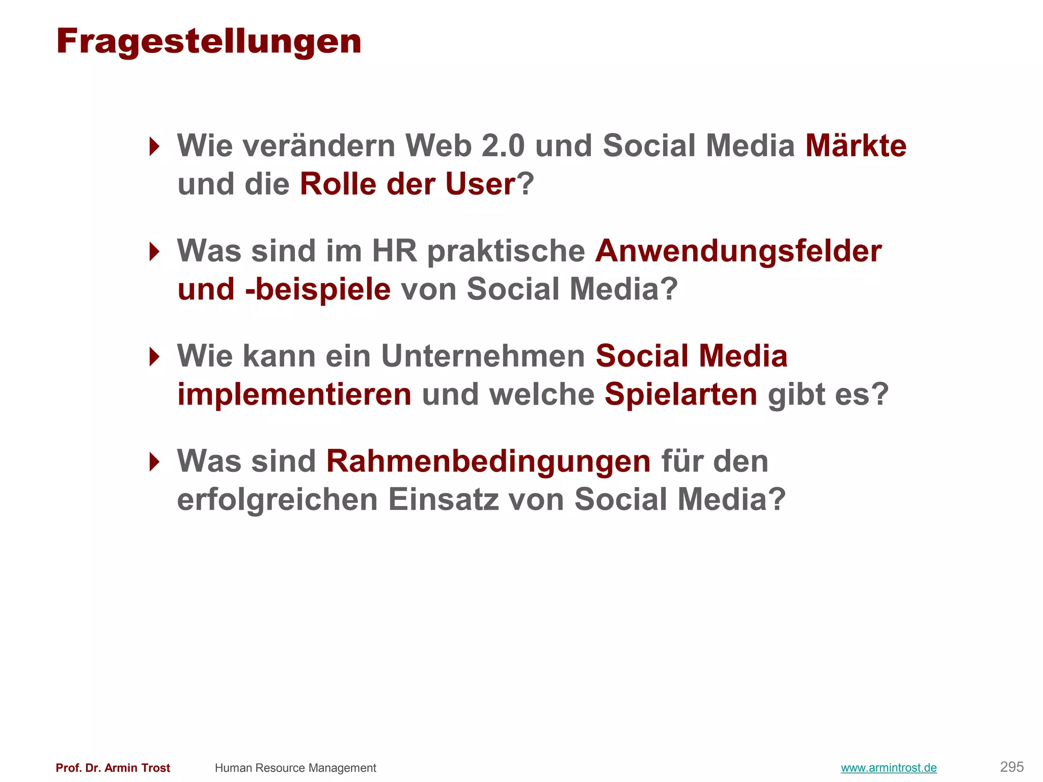 Fragestellungen

                Wie verändern Web 2.0 und Social Media Märkte
                 und die Rolle der User?

                Was sind im HR praktische Anwendungsfelder
                 und -beispiele von Social Media?

                Wie kann ein Unternehmen Social Media
                 implementieren und welche Spielarten gibt es?

                Was sind Rahmenbedingungen für den
                 erfolgreichen Einsatz von Social Media?




Prof. Dr. Armin Trost   Human Resource Management          www.armintrost.de   295
 