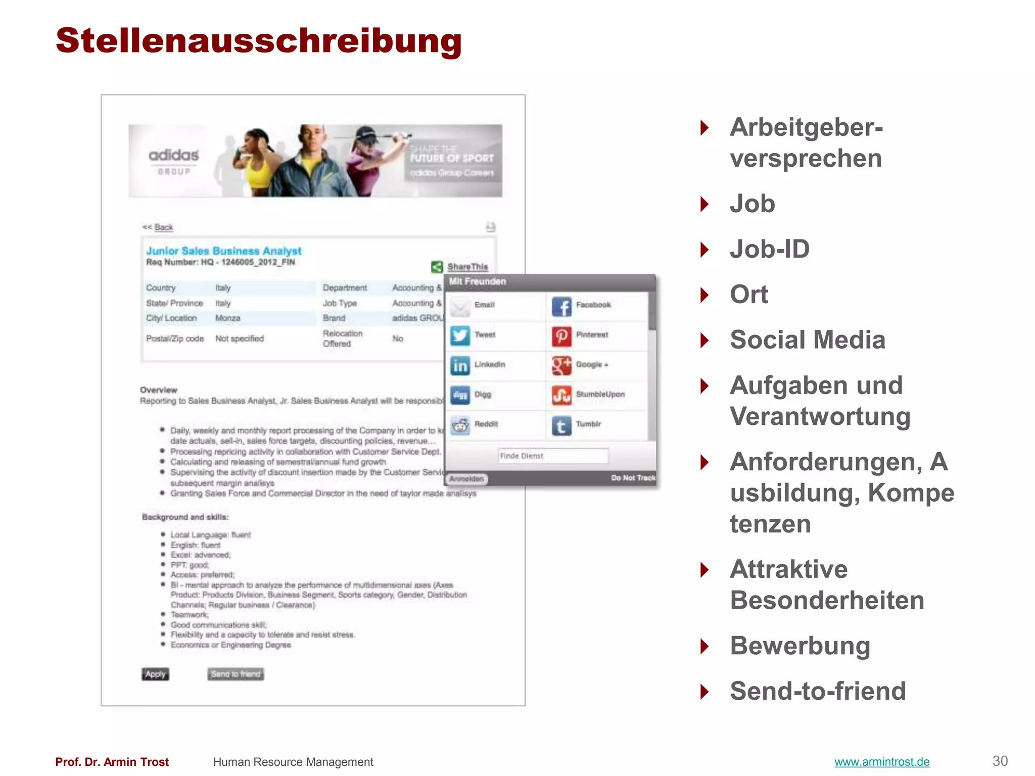 Stellenausschreibung

                                                     Arbeitgeber-
                                                      versprechen
                                                     Job
                                                     Job-ID
                                                     Ort
                                                     Social Media
                                                     Aufgaben und
                                                      Verantwortung
                                                     Anforderungen, A
                                                      usbildung, Kompe
                                                      tenzen
                                                     Attraktive
                                                      Besonderheiten
                                                     Bewerbung
                                                     Send-to-friend

Prof. Dr. Armin Trost   Human Resource Management              www.armintrost.de   30
 