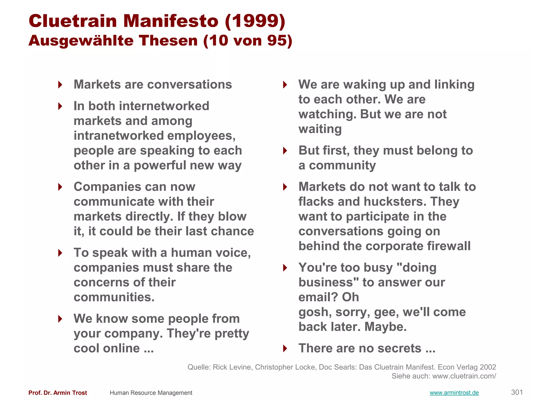 Cluetrain Manifesto (1999)
Ausgewählte Thesen (10 von 95)

         Markets are conversations                                        We are waking up and linking
                                                                            to each other. We are
         In both internetworked
                                                                            watching. But we are not
          markets and among
                                                                            waiting
          intranetworked employees,
          people are speaking to each                                      But first, they must belong to
          other in a powerful new way                                       a community
         Companies can now                                                Markets do not want to talk to
          communicate with their                                            flacks and hucksters. They
          markets directly. If they blow                                    want to participate in the
          it, it could be their last chance                                 conversations going on
                                                                            behind the corporate firewall
         To speak with a human voice,
          companies must share the                                         You're too busy "doing
          concerns of their                                                 business" to answer our
          communities.                                                      email? Oh
                                                                            gosh, sorry, gee, we'll come
         We know some people from
                                                                            back later. Maybe.
          your company. They're pretty
          cool online ...                                                  There are no secrets ...
                                               Quelle: Rick Levine, Christopher Locke, Doc Searls: Das Cluetrain Manifest. Econ Verlag 2002
                                                                                                            Siehe auch: www.cluetrain.com/

Prof. Dr. Armin Trost   Human Resource Management                                                                      www.armintrost.de      301
 