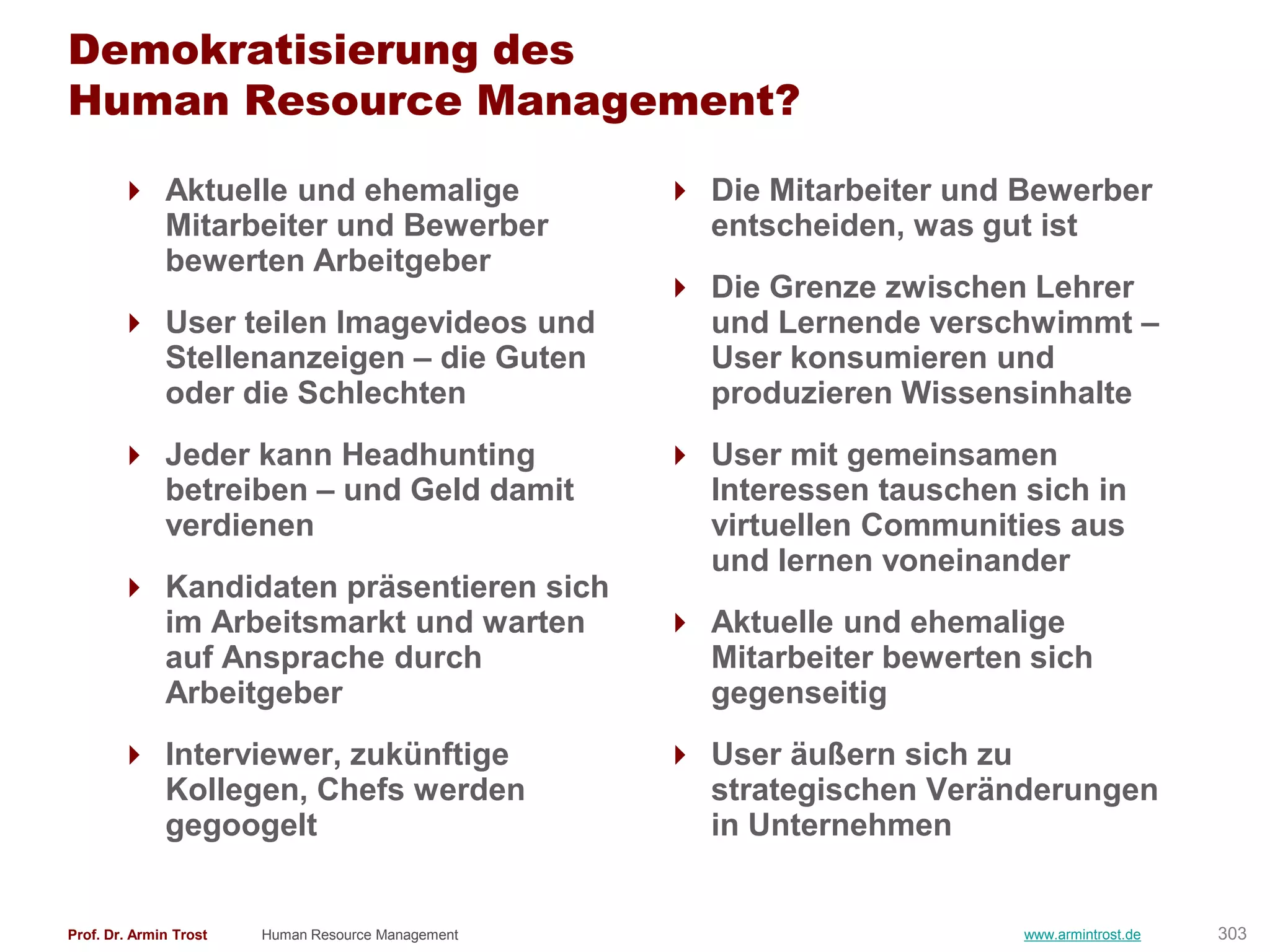 Demokratisierung des
Human Resource Management?

        Aktuelle und ehemalige                      Die Mitarbeiter und Bewerber
         Mitarbeiter und Bewerber                     entscheiden, was gut ist
         bewerten Arbeitgeber
                                                     Die Grenze zwischen Lehrer
        User teilen Imagevideos und                  und Lernende verschwimmt –
         Stellenanzeigen – die Guten                  User konsumieren und
         oder die Schlechten                          produzieren Wissensinhalte
        Jeder kann Headhunting                      User mit gemeinsamen
         betreiben – und Geld damit                   Interessen tauschen sich in
         verdienen                                    virtuellen Communities aus
                                                      und lernen voneinander
        Kandidaten präsentieren sich
         im Arbeitsmarkt und warten                  Aktuelle und ehemalige
         auf Ansprache durch                          Mitarbeiter bewerten sich
         Arbeitgeber                                  gegenseitig
        Interviewer, zukünftige                     User äußern sich zu
         Kollegen, Chefs werden                       strategischen Veränderungen
         gegoogelt                                    in Unternehmen


Prof. Dr. Armin Trost   Human Resource Management                         www.armintrost.de   303
 