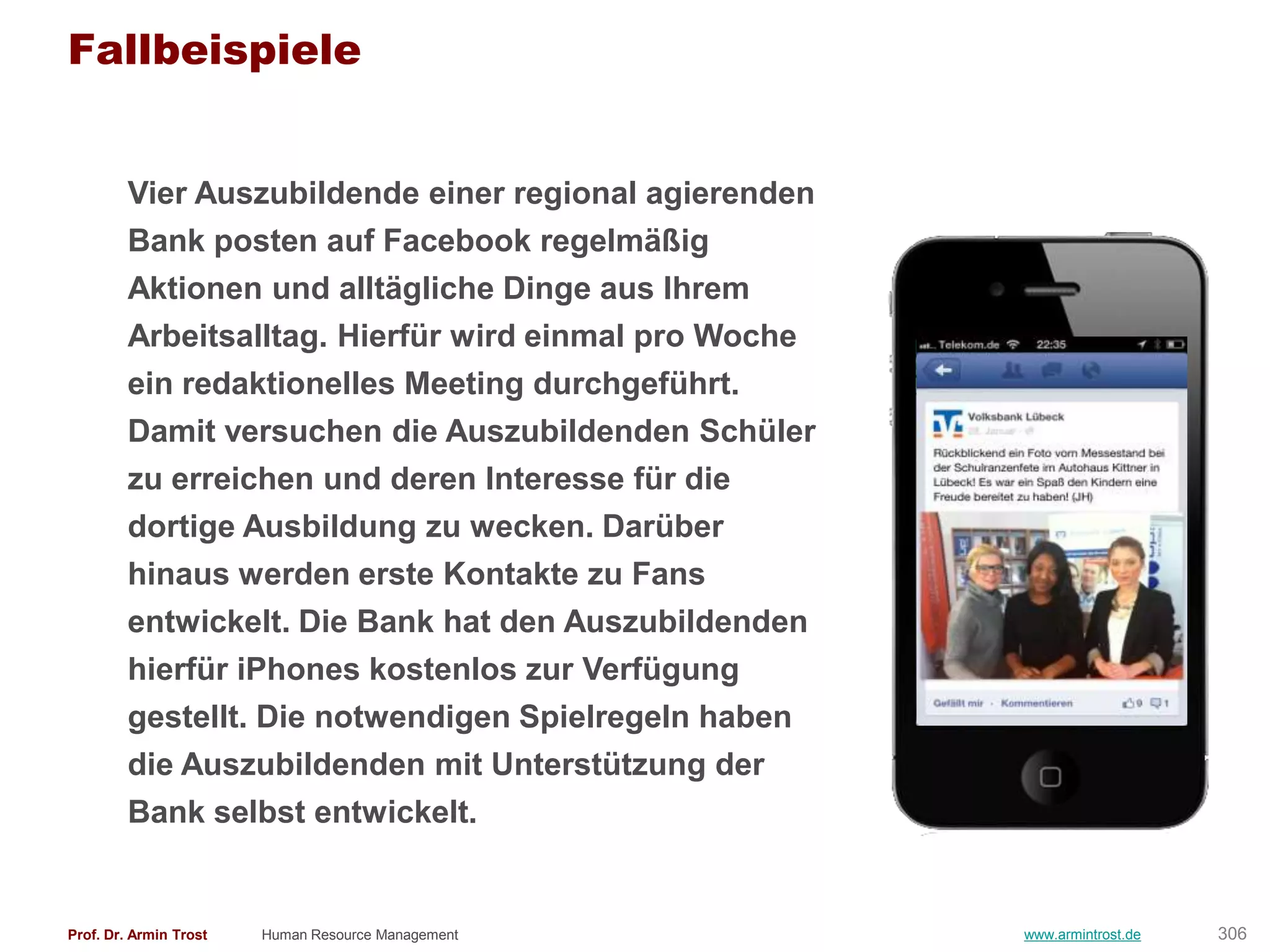 Fallbeispiele


        Vier Auszubildende einer regional agierenden
        Bank posten auf Facebook regelmäßig
        Aktionen und alltägliche Dinge aus Ihrem
        Arbeitsalltag. Hierfür wird einmal pro Woche
        ein redaktionelles Meeting durchgeführt.
        Damit versuchen die Auszubildenden Schüler
        zu erreichen und deren Interesse für die
        dortige Ausbildung zu wecken. Darüber
        hinaus werden erste Kontakte zu Fans
        entwickelt. Die Bank hat den Auszubildenden
        hierfür iPhones kostenlos zur Verfügung
        gestellt. Die notwendigen Spielregeln haben
        die Auszubildenden mit Unterstützung der
        Bank selbst entwickelt.


Prof. Dr. Armin Trost   Human Resource Management      www.armintrost.de   306
 