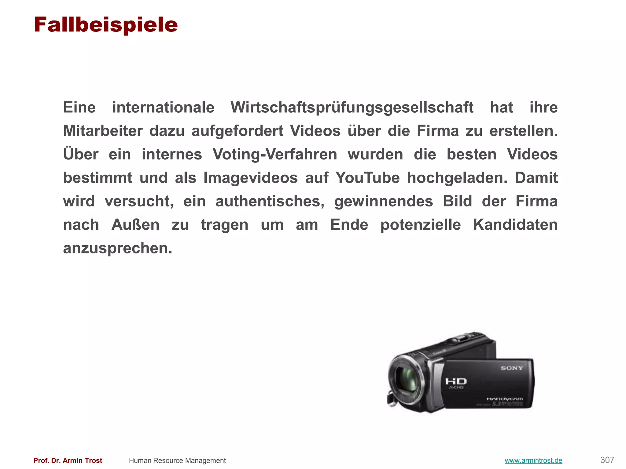 Fallbeispiele


        Eine internationale Wirtschaftsprüfungsgesellschaft hat ihre
        Mitarbeiter dazu aufgefordert Videos über die Firma zu erstellen.
        Über ein internes Voting-Verfahren wurden die besten Videos
        bestimmt und als Imagevideos auf YouTube hochgeladen. Damit
        wird versucht, ein authentisches, gewinnendes Bild der Firma
        nach Außen zu tragen um am Ende potenzielle Kandidaten
        anzusprechen.




Prof. Dr. Armin Trost   Human Resource Management                 www.armintrost.de   307
 