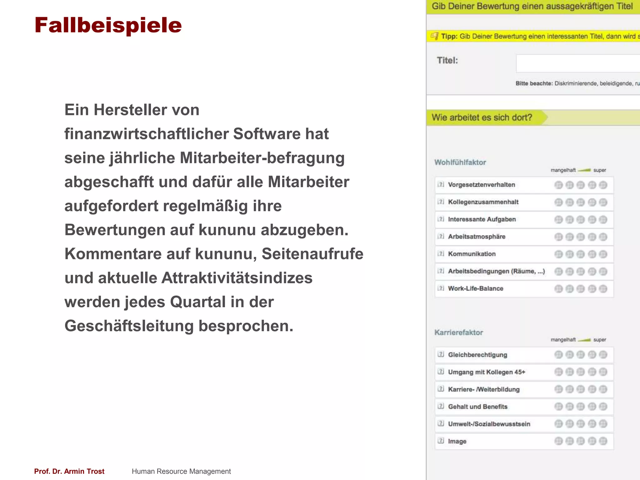 Fallbeispiele


        Ein Hersteller von
        finanzwirtschaftlicher Software hat
        seine jährliche Mitarbeiter-befragung
        abgeschafft und dafür alle Mitarbeiter
        aufgefordert regelmäßig ihre
        Bewertungen auf kununu abzugeben.
        Kommentare auf kununu, Seitenaufrufe
        und aktuelle Attraktivitätsindizes
        werden jedes Quartal in der
        Geschäftsleitung besprochen.




Prof. Dr. Armin Trost   Human Resource Management   www.armintrost.de   309
 