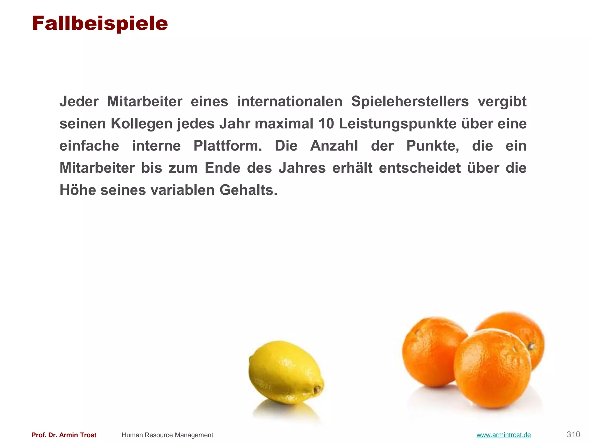 Fallbeispiele


        Jeder Mitarbeiter eines internationalen Spieleherstellers vergibt
        seinen Kollegen jedes Jahr maximal 10 Leistungspunkte über eine
        einfache interne Plattform. Die Anzahl der Punkte, die ein
        Mitarbeiter bis zum Ende des Jahres erhält entscheidet über die
        Höhe seines variablen Gehalts.




Prof. Dr. Armin Trost   Human Resource Management                www.armintrost.de   310
 