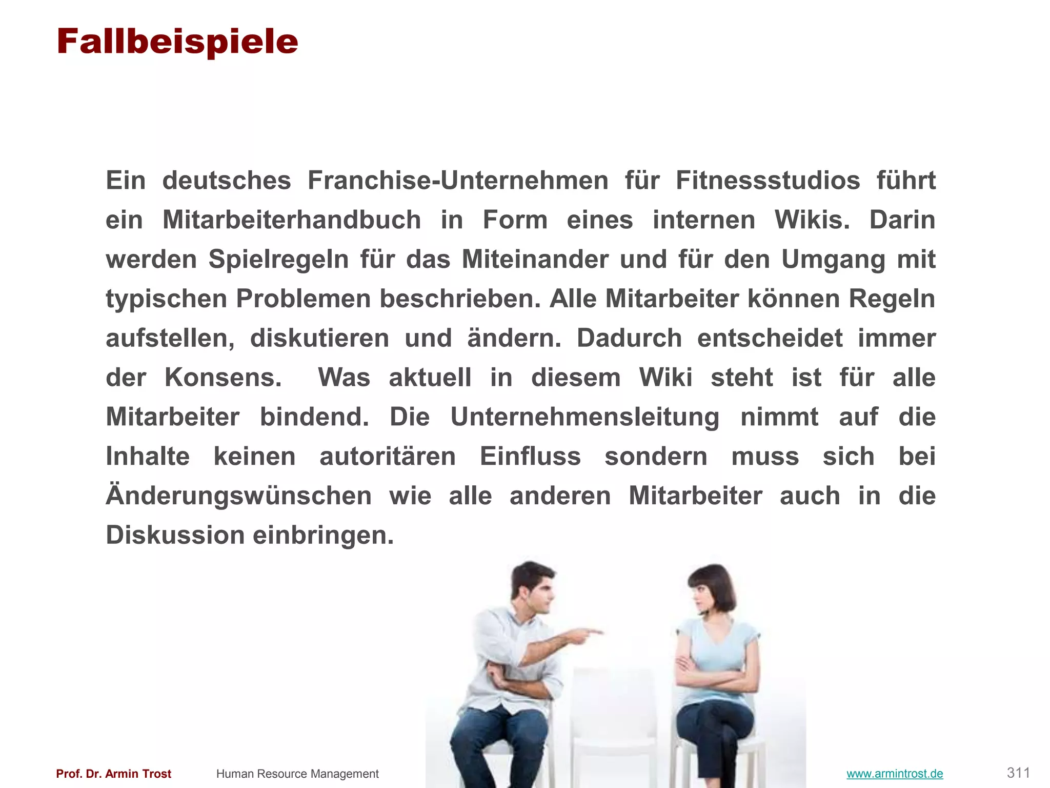 Fallbeispiele


        Ein deutsches Franchise-Unternehmen für Fitnessstudios führt
        ein Mitarbeiterhandbuch in Form eines internen Wikis. Darin
        werden Spielregeln für das Miteinander und für den Umgang mit
        typischen Problemen beschrieben. Alle Mitarbeiter können Regeln
        aufstellen, diskutieren und ändern. Dadurch entscheidet immer
        der Konsens. Was aktuell in diesem Wiki steht ist für alle
        Mitarbeiter bindend. Die Unternehmensleitung nimmt auf die
        Inhalte keinen autoritären Einfluss sondern muss sich bei
        Änderungswünschen wie alle anderen Mitarbeiter auch in die
        Diskussion einbringen.




Prof. Dr. Armin Trost   Human Resource Management               www.armintrost.de   311
 