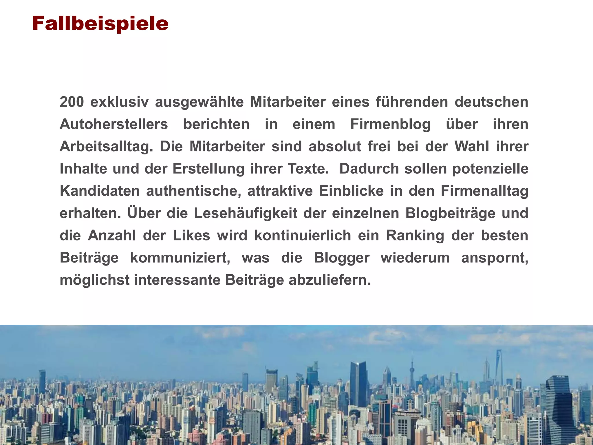 Fallbeispiele


        200 exklusiv ausgewählte Mitarbeiter eines führenden deutschen
        Autoherstellers berichten in einem Firmenblog über ihren
        Arbeitsalltag. Die Mitarbeiter sind absolut frei bei der Wahl ihrer
        Inhalte und der Erstellung ihrer Texte. Dadurch sollen potenzielle
        Kandidaten authentische, attraktive Einblicke in den Firmenalltag
        erhalten. Über die Lesehäufigkeit der einzelnen Blogbeiträge und
        die Anzahl der Likes wird kontinuierlich ein Ranking der besten
        Beiträge kommuniziert, was die Blogger wiederum anspornt,
        möglichst interessante Beiträge abzuliefern.




Prof. Dr. Armin Trost   Human Resource Management                  www.armintrost.de   313
 