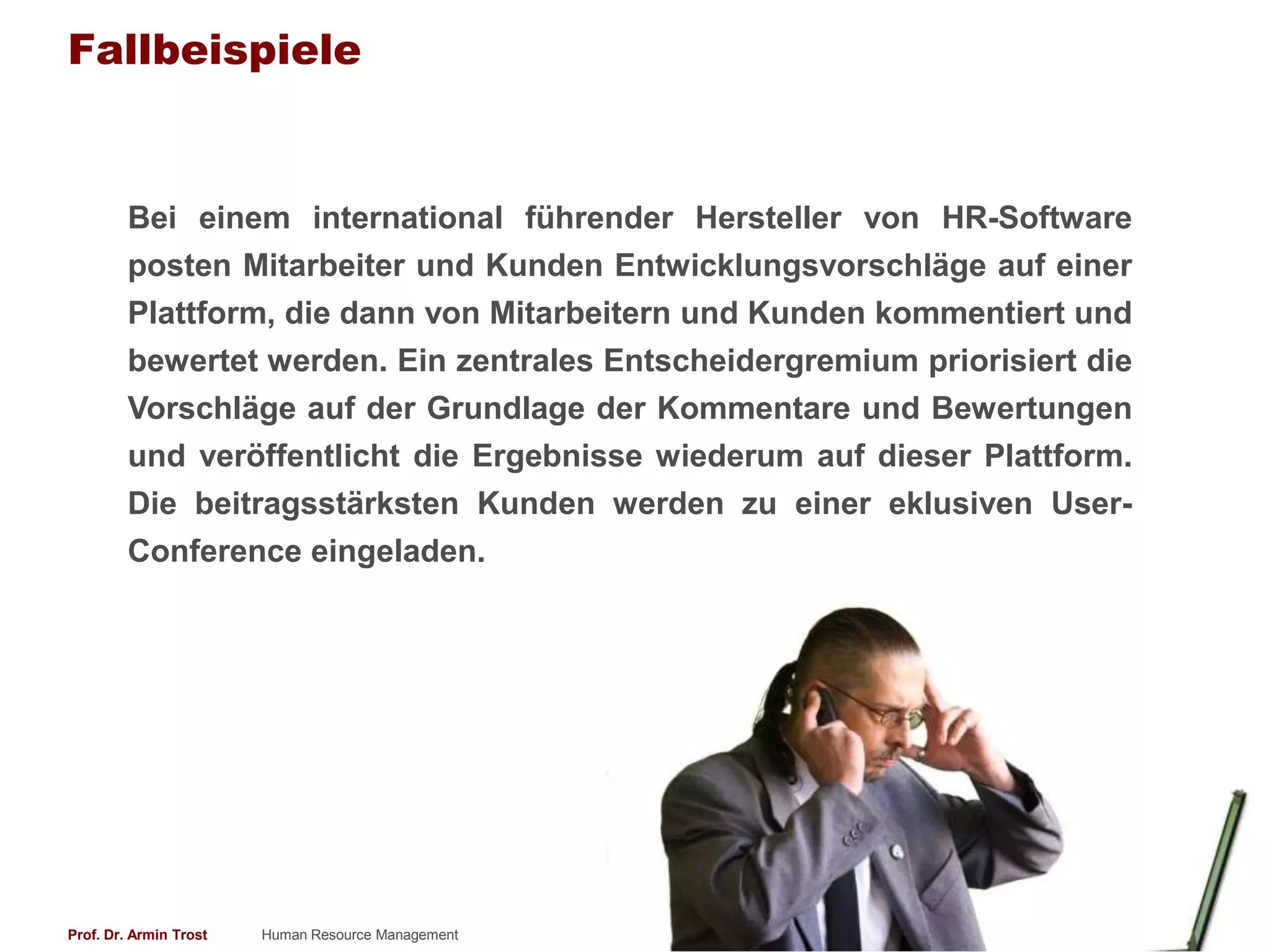 Fallbeispiele


        Bei einem international führender Hersteller von HR-Software
        posten Mitarbeiter und Kunden Entwicklungsvorschläge auf einer
        Plattform, die dann von Mitarbeitern und Kunden kommentiert und
        bewertet werden. Ein zentrales Entscheidergremium priorisiert die
        Vorschläge auf der Grundlage der Kommentare und Bewertungen
        und veröffentlicht die Ergebnisse wiederum auf dieser Plattform.
        Die beitragsstärksten Kunden werden zu einer eklusiven User-
        Conference eingeladen.




Prof. Dr. Armin Trost   Human Resource Management                www.armintrost.de   314
 