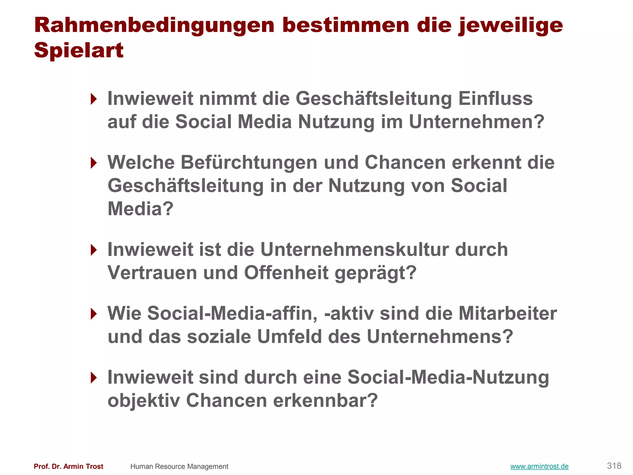Rahmenbedingungen bestimmen die jeweilige
Spielart

                Inwieweit nimmt die Geschäftsleitung Einfluss
                 auf die Social Media Nutzung im Unternehmen?

                Welche Befürchtungen und Chancen erkennt die
                 Geschäftsleitung in der Nutzung von Social
                 Media?

                Inwieweit ist die Unternehmenskultur durch
                 Vertrauen und Offenheit geprägt?

                Wie Social-Media-affin, -aktiv sind die Mitarbeiter
                 und das soziale Umfeld des Unternehmens?

                Inwieweit sind durch eine Social-Media-Nutzung
                 objektiv Chancen erkennbar?


Prof. Dr. Armin Trost   Human Resource Management             www.armintrost.de   318
 