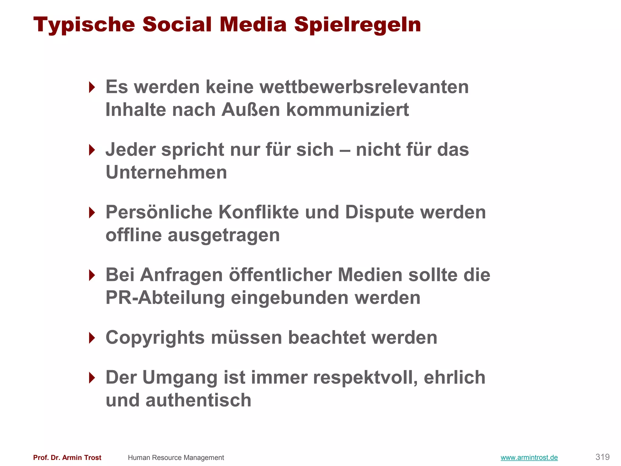 Typische Social Media Spielregeln

                Es werden keine wettbewerbsrelevanten
                 Inhalte nach Außen kommuniziert

                Jeder spricht nur für sich – nicht für das
                 Unternehmen

                Persönliche Konflikte und Dispute werden
                 offline ausgetragen

                Bei Anfragen öffentlicher Medien sollte die
                 PR-Abteilung eingebunden werden

                Copyrights müssen beachtet werden

                Der Umgang ist immer respektvoll, ehrlich
                 und authentisch

Prof. Dr. Armin Trost   Human Resource Management              www.armintrost.de   319
 