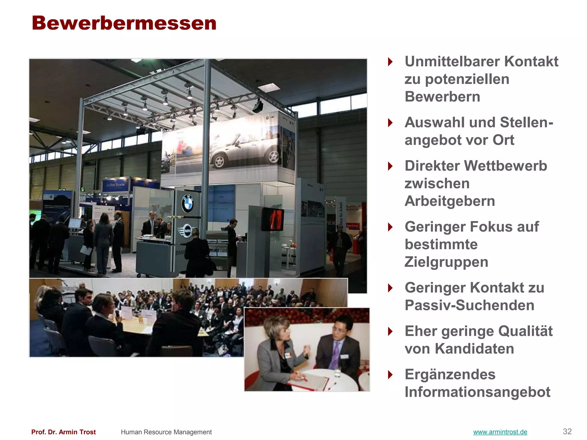Bewerbermessen
                                                     Unmittelbarer Kontakt
                                                      zu potenziellen
                                                      Bewerbern
                                                     Auswahl und Stellen-
                                                      angebot vor Ort
                                                     Direkter Wettbewerb
                                                      zwischen
                                                      Arbeitgebern
                                                     Geringer Fokus auf
                                                      bestimmte
                                                      Zielgruppen
                                                     Geringer Kontakt zu
                                                      Passiv-Suchenden
                                                     Eher geringe Qualität
                                                      von Kandidaten
                                                     Ergänzendes
                                                      Informationsangebot

Prof. Dr. Armin Trost   Human Resource Management               www.armintrost.de   32
 