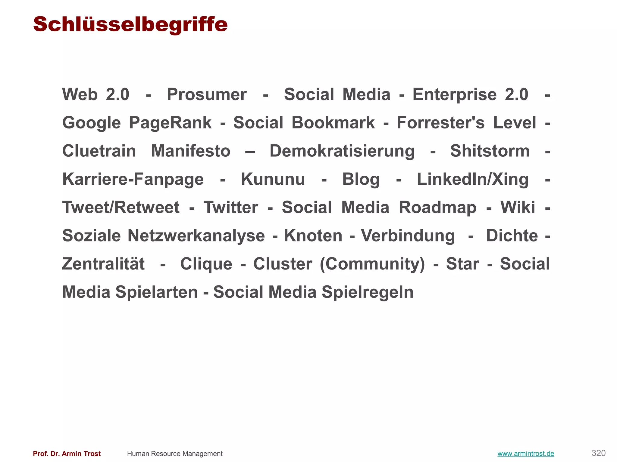 Schlüsselbegriffe


        Web 2.0 - Prosumer - Social Media - Enterprise 2.0 -
        Google PageRank - Social Bookmark - Forrester's Level -
        Cluetrain Manifesto – Demokratisierung - Shitstorm -
        Karriere-Fanpage - Kununu - Blog - LinkedIn/Xing -
        Tweet/Retweet - Twitter - Social Media Roadmap - Wiki -
        Soziale Netzwerkanalyse - Knoten - Verbindung - Dichte -
        Zentralität - Clique - Cluster (Community) - Star - Social
        Media Spielarten - Social Media Spielregeln




Prof. Dr. Armin Trost   Human Resource Management          www.armintrost.de   320
 