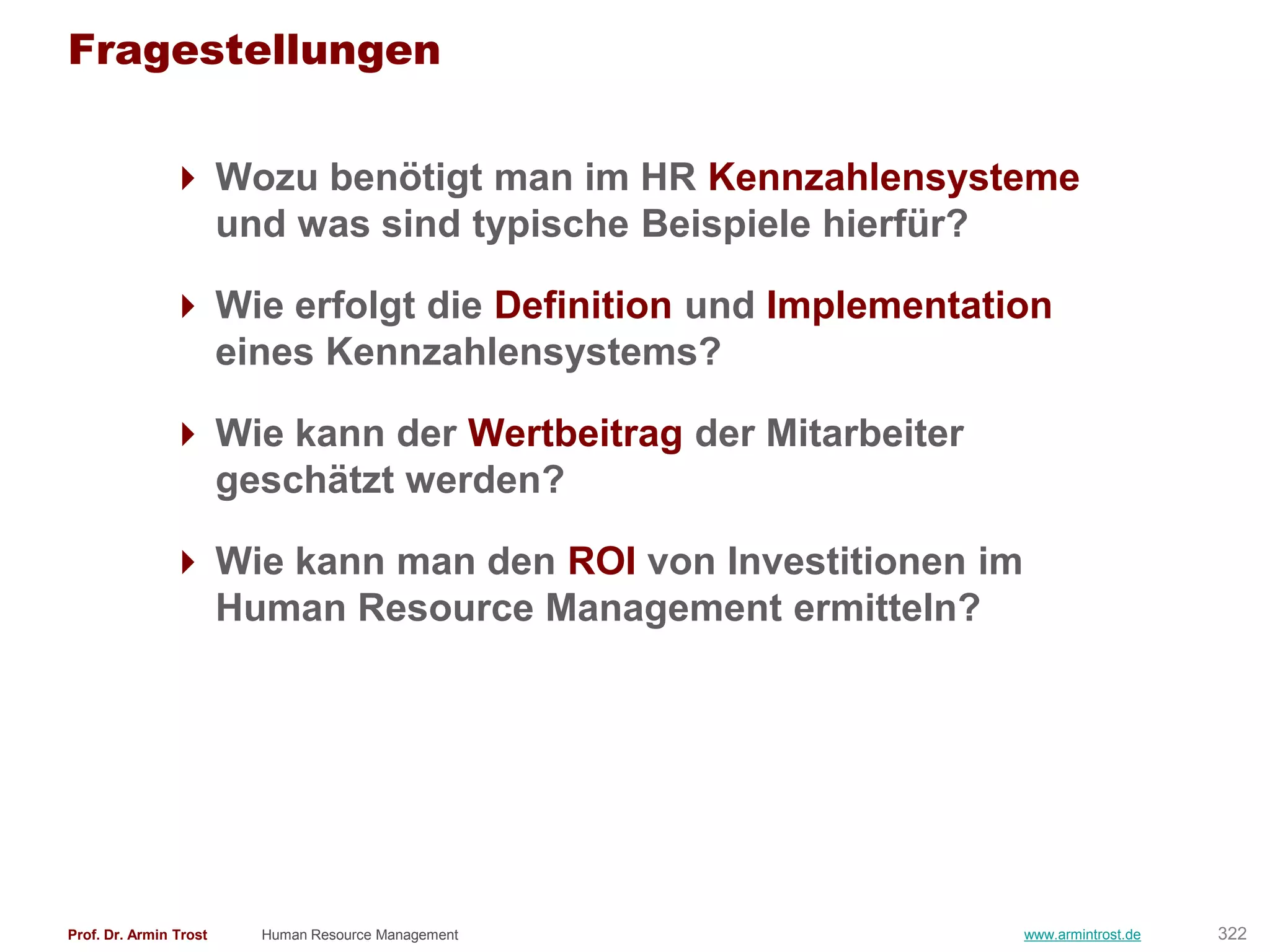 Fragestellungen

                Wozu benötigt man im HR Kennzahlensysteme
                 und was sind typische Beispiele hierfür?

                Wie erfolgt die Definition und Implementation
                 eines Kennzahlensystems?

                Wie kann der Wertbeitrag der Mitarbeiter
                 geschätzt werden?

                Wie kann man den ROI von Investitionen im
                 Human Resource Management ermitteln?




Prof. Dr. Armin Trost   Human Resource Management            www.armintrost.de   322
 