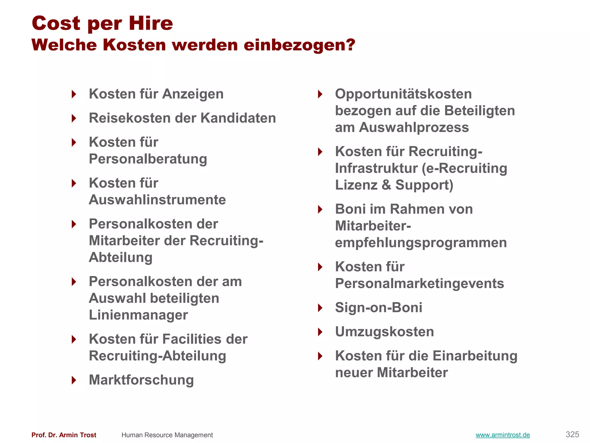 Cost per Hire
Welche Kosten werden einbezogen?

            Kosten für Anzeigen                     Opportunitätskosten
                                                      bezogen auf die Beteiligten
            Reisekosten der Kandidaten
                                                      am Auswahlprozess
            Kosten für
                                                     Kosten für Recruiting-
             Personalberatung
                                                      Infrastruktur (e-Recruiting
            Kosten für                               Lizenz & Support)
             Auswahlinstrumente
                                                     Boni im Rahmen von
            Personalkosten der                       Mitarbeiter-
             Mitarbeiter der Recruiting-              empfehlungsprogrammen
             Abteilung
                                                     Kosten für
            Personalkosten der am                    Personalmarketingevents
             Auswahl beteiligten
                                                     Sign-on-Boni
             Linienmanager
                                                     Umzugskosten
            Kosten für Facilities der
             Recruiting-Abteilung                    Kosten für die Einarbeitung
                                                      neuer Mitarbeiter
            Marktforschung


Prof. Dr. Armin Trost   Human Resource Management                           www.armintrost.de   325
 