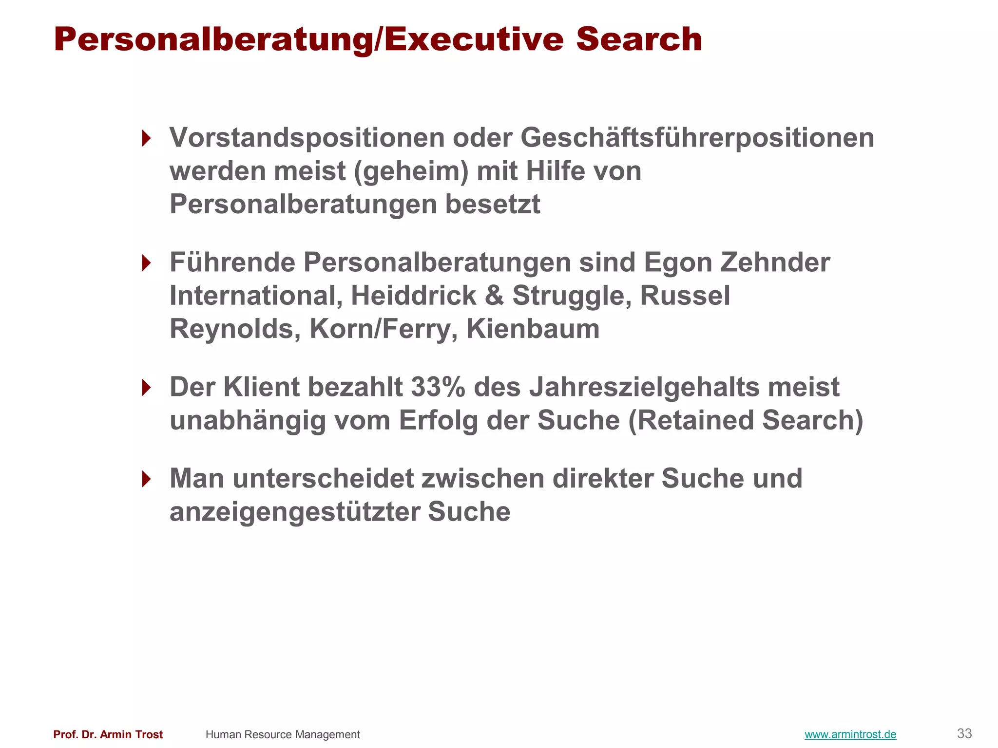 Personalberatung/Executive Search

                Vorstandspositionen oder Geschäftsführerpositionen
                 werden meist (geheim) mit Hilfe von
                 Personalberatungen besetzt

                Führende Personalberatungen sind Egon Zehnder
                 International, Heiddrick & Struggle, Russel
                 Reynolds, Korn/Ferry, Kienbaum

                Der Klient bezahlt 33% des Jahreszielgehalts meist
                 unabhängig vom Erfolg der Suche (Retained Search)

                Man unterscheidet zwischen direkter Suche und
                 anzeigengestützter Suche




Prof. Dr. Armin Trost   Human Resource Management                www.armintrost.de   33
 