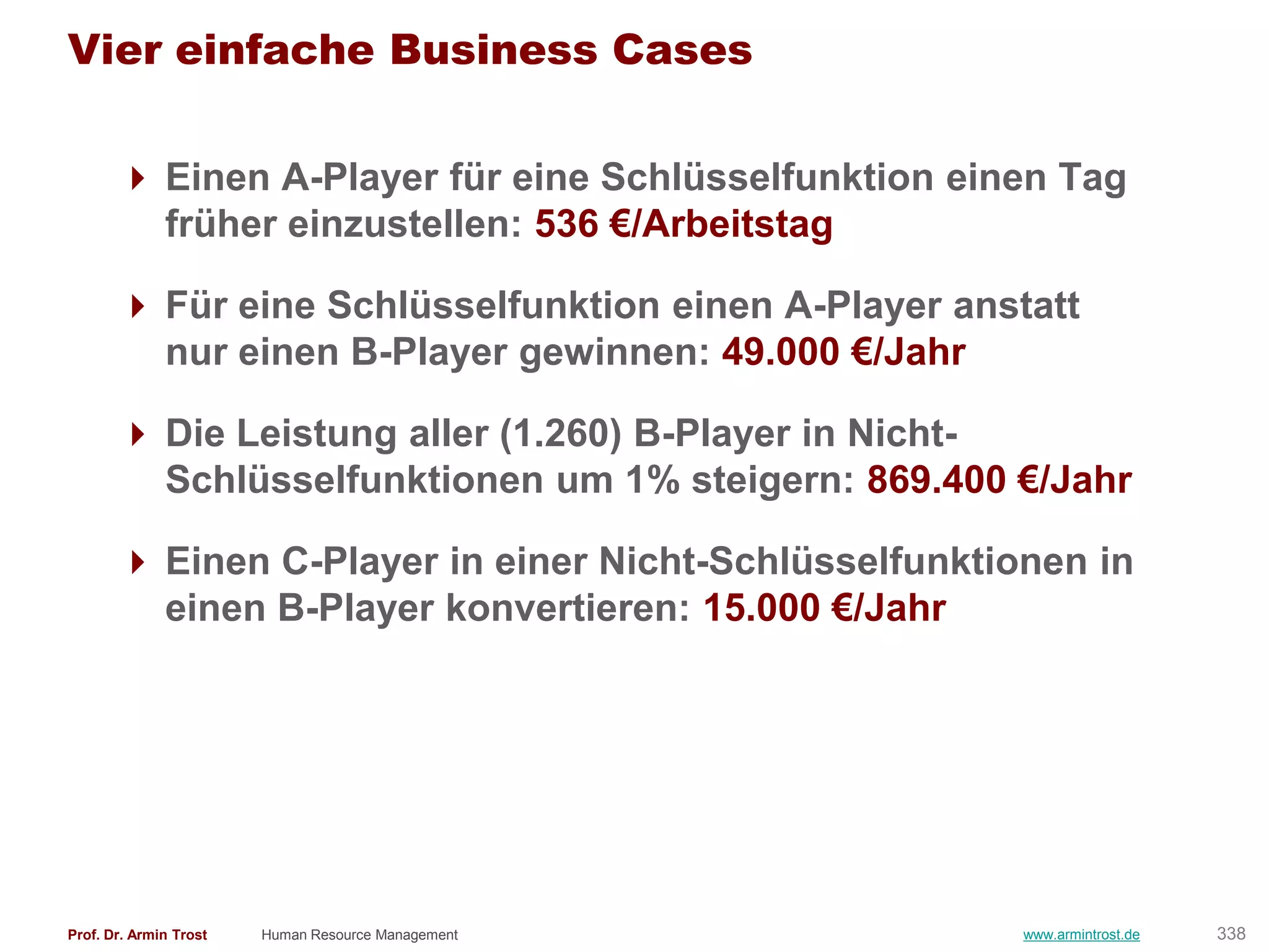 Vier einfache Business Cases

        Einen A-Player für eine Schlüsselfunktion einen Tag
         früher einzustellen: 536 €/Arbeitstag

        Für eine Schlüsselfunktion einen A-Player anstatt
         nur einen B-Player gewinnen: 49.000 €/Jahr

        Die Leistung aller (1.260) B-Player in Nicht-
         Schlüsselfunktionen um 1% steigern: 869.400 €/Jahr

        Einen C-Player in einer Nicht-Schlüsselfunktionen in
         einen B-Player konvertieren: 15.000 €/Jahr




Prof. Dr. Armin Trost   Human Resource Management      www.armintrost.de   338
 