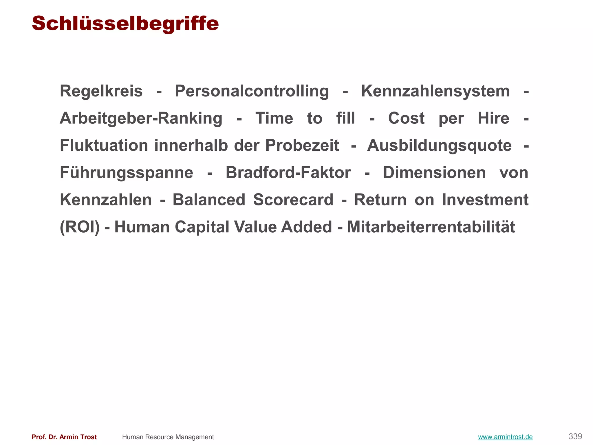 Schlüsselbegriffe


        Regelkreis - Personalcontrolling - Kennzahlensystem -
        Arbeitgeber-Ranking - Time to fill - Cost per Hire -
        Fluktuation innerhalb der Probezeit - Ausbildungsquote -
        Führungsspanne - Bradford-Faktor - Dimensionen von
        Kennzahlen - Balanced Scorecard - Return on Investment
        (ROI) - Human Capital Value Added - Mitarbeiterrentabilität




Prof. Dr. Armin Trost   Human Resource Management             www.armintrost.de   339
 